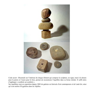 Code secret : Dissimulé sur l’intérieur de chaque élément qui compose la sculpture, un signe, tracé à la dorure
pour la pierre et l’encre pour le bois, permet de reconstruire l’équilibre dans sa forme initiale. Il suffit alors
d’appliquer « symbole sur symbole ».
Ses équilibres sont en exposition depuis 2003 de galeries en festivals d’art contemporain et de Land-Art, ainsi
qu’à son atelier d’Eygalières dans les Alpilles.
 