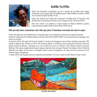 Joëlle GriMo
Après une formation scientifique qui lui a permis de travailler dans quatre
continents et de voyager dans de multiples pays, Joëlle GriMo se tourne en 2008
vers le dessin d’après modèle vivant.
Grâce aux séances de l’Atelier de la Garance à Vedène dans le Vaucluse, elle
perfectionne sa technique du fusain, de la sanguine et de l’encre de Chine.
Puis elle s’initie à la peinture à l’huile auprès de Martyn Baldwin, peintre
expressionniste anglais établi à Saint Rémy de Provence.
Elle prend alors conscience du rôle que joue l’émotion ressentie devant le sujet.
Enfin, elle découvre les possibilités de l’acrylique grâce aux techniques du plasticien Joseph Alessandri.
Installée à Maussane les Alpilles depuis la fin des années 90, Joëlle GriMo est une passionnée du langage sous
toutes ses formes.
À partir de 2010, elle mène de front des études en sciences du langage et une carrière artistique naissante. Elle
rejoint la Maison des Artistes en 2014. Elle poursuit depuis sa recherche d’une expression picturale, dans une
grande variété de thèmes : Paysages (avec une prédilection pour les Alpilles), Nus, Natures mortes ou encore
Abstrait. Elle expose régulièrement dans la région, dans des lieux tels que l’Espace Van Gogh à Arles, l’hôtel de
Manville aux Baux de Provence, la Chapelle Saint Laurent à Eygalières, le centre d’Art de Graveson et les
Ateliers Agora d'Eyguières.
L’année 2016 a été marquée par une exposition personnelle, In Corpore, dans la salle Henry Comte à Arles.
VALLEE DES BAUX
 