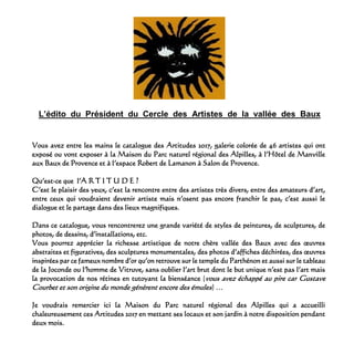 L’édito du Président du Cercle des Artistes de la vallée des Baux
Vous avez entre les mains le catalogue des Artitudes 2017, galerie colorée de 46 artistes qui ont
exposé ou vont exposer à la Maison du Parc naturel régional des Alpilles, à l’Hôtel de Manville
aux Baux de Provence et à l’espace Robert de Lamanon à Salon de Provence.
Qu’est-ce que l’A R T I T U D E ?
C’est le plaisir des yeux, c’est la rencontre entre des artistes très divers, entre des amateurs d’art,
entre ceux qui voudraient devenir artiste mais n’osent pas encore franchir le pas, c’est aussi le
dialogue et le partage dans des lieux magnifiques.
Dans ce catalogue, vous rencontrerez une grande variété de styles de peintures, de sculptures, de
photos, de dessins, d’installations, etc.
Vous pourrez apprécier la richesse artistique de notre chère vallée des Baux avec des œuvres
abstraites et figuratives, des sculptures monumentales, des photos d’affiches déchirées, des œuvres
inspirées par ce fameux nombre d’or qu’on retrouve sur le temple du Parthénon et aussi sur le tableau
de la Joconde ou l’homme de Vitruve, sans oublier l’art brut dont le but unique n’est pas l’art mais
la provocation de nos rétines en tutoyant la bienséance (vous avez échappé au pire car Gustave
Courbet et son origine du monde génèrent encore des émules) …
Je voudrais remercier ici la Maison du Parc naturel régional des Alpilles qui a accueilli
chaleureusement ces Artitudes 2017 en mettant ses locaux et son jardin à notre disposition pendant
deux mois.
 