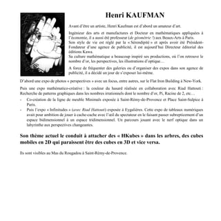 Henri KAUFMAN
Avant d’être un artiste, Henri Kaufman est d’abord un amateur d’art.
Ingénieur des arts et manufactures et Docteur en mathématiques appliquées à
l’économie, il a aussi été professeur (de géométrie !) aux Beaux-Arts à Paris.
Son style de vie est réglé par la « Sérendipité » et après avoir été Président-
Fondateur d’une agence de publicité, il est aujourd’hui Directeur éditorial des
éditions Kawa.
Sa culture mathématique a beaucoup inspiré ses productions, où l’on retrouve le
nombre d’or, les perspectives, les illustrations d’optique…
A force de fréquenter des galeries ou d’organiser des expos dans son agence de
publicité, il a décidé un jour de s’exposer lui-même.
D’abord une expo de photos « perspectives » avec un focus, entre autres, sur le Flat Iron Building à New-York.
Puis une expo mathématico-créative : la couleur du hasard réalisée en collaboration avec Riad Hattouti :
Recherche de patterns graphiques dans les nombres irrationnels dont le nombre d’or, Pi, Racine de 2, etc…
- Co-création de la ligne de meuble Minimals exposée à Saint-Rémy-de-Provence et Place Saint-Sulpice à
Paris.
- Puis l’expo « Infinitudes » (avec Riad Hattouti) exposée à Eygalières. Cette expo de tableaux numériques
avait pour ambition de jouer à cache-cache avec l’œil du spectateur en le faisant passer subrepticement d’un
espace bidimensionnel à un espace tridimensionnel. Un parcours jouant avec le nerf optique dans un
labyrinthe aux perspectives changeantes.
Son thème actuel le conduit à attacher des « HKubes » dans les arbres, des cubes
mobiles en 2D qui paraissent être des cubes en 3D et vice versa.
Ils sont visibles au Mas du Rougadou à Saint-Rémy-de-Provence.
 