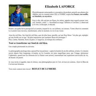 Elizabeth LAFORGE
Phytothérapeute-naturopathe et conceptrice de produits naturels aux plantes des
Alpilles, ma vie, tournée entre CIEL et TERRE, respire La Nature, son souffle,
ses bienfaits, ses mystères.
Face à elle, elle sait par ses fleurs, les arbres, appeler mon regard comme vent,
ciel, lumière, soleil ---- brouillard ou neige l’attirent et l’invitent. L’observant
je la suis, la décrypte, la décode.
Peintre, ma quête fut le passage de La Lumière, traçant la vie, ses rythmes, ses saisons. J’aime observer comment
La Lumière nous traverse, transformant, selon le moment, la vie et ma vision.
Ainsi du ciel bleu. Sur fond de ciel bleu, quoi de plus beau, paisible, qu’une fleur bleue ? de plus gai, espiègle,
qu’une feuille sur sa tige ? de plus majestueux que quelques fleurs de montagne ?
Paix, Calme, Sérénité, Soin à la peur, à l’angoisse, au manque de confiance :
Tout se transforme sur fond de ciel bleu.
Une simple promenade en convainc.
La photographie prolonge donc aujourd’hui ma peinture : capter la lumière là où elle sublime, éclaire. Ce chemin
ouvert depuis bien longtemps m’amène où La Lumière est juste magnifique pour, par l’image, pérenniser
l’éphémère, quand tous les éléments de La Nature sont acteurs, transmettant une expression universelle de vie,
de beauté, de pureté.
Je vous invite à regarder, dans le silence, mes photographies puis le Ciel, où tout est contenu. Alors le Bleu du
Ciel devient Solution.
Trois mots content mon travail : REFLET DE LUMIERE.
 