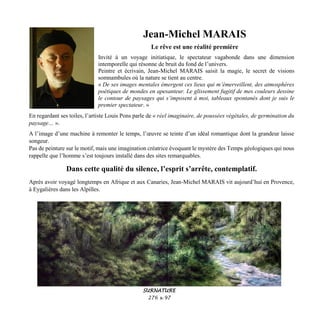 Jean-Michel MARAIS
Le rêve est une réalité première
Invité à un voyage initiatique, le spectateur vagabonde dans une dimension
intemporelle qui résonne de bruit du fond de l’univers.
Peintre et écrivain, Jean-Michel MARAIS saisit la magie, le secret de visions
somnambules où la nature se tient au centre.
« De ses images mentales émergent ces lieux qui m’émerveillent, des atmosphères
poétiques de mondes en apesanteur. Le glissement fugitif de mes couleurs dessine
le contour de paysages qui s’imposent à moi, tableaux spontanés dont je suis le
premier spectateur. »
En regardant ses toiles, l’artiste Louis Pons parle de « réel imaginaire, de poussées végétales, de germination du
paysage… ».
A l’image d’une machine à remonter le temps, l’œuvre se teinte d’un idéal romantique dont la grandeur laisse
songeur.
Pas de peinture sur le motif, mais une imagination créatrice évoquant le mystère des Temps géologiques qui nous
rappelle que l’homme s’est toujours installé dans des sites remarquables.
Dans cette qualité du silence, l’esprit s’arrête, contemplatif.
Après avoir voyagé longtemps en Afrique et aux Canaries, Jean-Michel MARAIS vit aujourd’hui en Provence,
à Eygalières dans les Alpilles.
SURNATURE
276 x 97
 