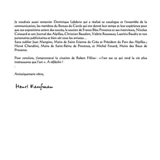Je voudrais aussi remercier Dominique Lefebvre qui a réalisé ce catalogue et l’ensemble de la
communication, les membres du Bureau du Cercle qui ont donné leur temps et leur expérience pour
que ces expositions soient des succès, le soutien de France Bleu Provence et ses interviews, Nicolas
Coissard et son Journal des Alpilles, Christian Beaufort, Valérie Rousseau, Laetitia Baudry et nos
partenaires publicitaires et bien sûr tous les artistes…
Sans oublier Jean Mangion, Maire de Saint Etienne du Grès et Président du Parc des Alpilles ;
Hervé Cherubini, Maire de Saint-Rémy de Provence, et Michel Fenard, Maire des Baux de
Provence.
Pour conclure, j’emprunterai la citation de Robert Filliou : « l’art est ce qui rend la vie plus
intéressante que l’art ». A réfléchir !
.
Artistiquement vôtre,
 
