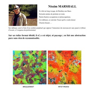 Nissim MARSHALL
Il a fait un long voyage, de Bombay aux Baux.
Soixante années de peinture en route.
Parmi d'autres occupations et préoccupations.
Ces tableaux, ce sont des Traces qu'il a voulu laisser
Chemin faisant….
Ses tableaux sont le fruit d’un combat perpétuel qui oppose l’innocence du nouveau-né sans passé et ébloui
d’avenir, à l’exigence du professionnel.
Sur ses toiles format 60x60, il n’y a ni objet, ni paysage ; en fait une abstraction
pure sans rien de reconnaissable.
BRUISSEMENT PETIT PEUPLE
 