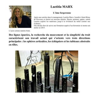 Laetitia MARX
L’âme forgeronne
Après une carrière dans le management, Laetitia Marx s’installe à Saint Rémy
de Provence et choisit un nouveau chemin. Dessin, peinture, papier, carton
Laetitia explore les matériaux jusqu’à la révélation du métal comme une
évidence.
Elle décide alors de suivre une formation auprès d’un ferronnier et monte son
atelier en 2015.
L’acier comme matière brute.
Des lignes épurées, la recherche du mouvement et la simplicité du trait
caractérisent son travail actuel qui s’oriente vers trois directions
principales : les sphères articulées, les échiquiers et les tableaux abstraits
en tôles.
©
 