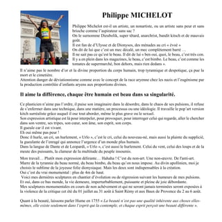 Philippe MICHELOT
Philippe Michelot est-il un artiste, un nonartiste, ou un artiste sans peur et sans
brioche comme l’aspirateur sans sac ?
On le surnomme Dieubolik, super têtard, anarchrist, bandit kitsch et de mauvais
goût.
Il est fan de d’Ulysse et de Dionysos, des ménades au cri « évoé »
On dit de lui que c’est un mec décalé, un mec complètement barré …
Il ne sait pas ce qu’est le beau. Il dit de lui « ben oui, quoi, le beau, c’est très con.
Il y a en plein dans les magazines, le beau, c’est bimbo. Le beau, c’est comme les
tomates de supermarché, bon dehors, mais rien dedans ».
Il n’aime pas le nombre d’or et la divine proportion du corps humain, trop tyrannique et despotique, ça pue la
mort et le cimetière.
Attention danger de déviationnisme comme avec le concept de la race aryenne chez les nazis et l’eugénisme par
la production contrôlée d’enfants aryens aux proportions divines.
Il aime la différence, chaque être humain est beau dans sa singularité.
Ce plasticien n’aime pas l’ordre, il puise son imaginaire dans le désordre, dans le chaos de ses pulsions, il refuse
de s’enfermer dans une technique, dans une matière, un processus ou une idéologie. Il travaille le pop’art version
kitch surréaliste grâce auquel il ose tout aborder, même le plus grave ou le sexuel.
Son expression artistique est là pour interpeler, pour provoquer, pour interroger celui qui regarde, aller le chercher
dans son ventre, ses tripes, son cœur, son âme, son esprit, son corps.
Il gueule car il est vivant.
Eh oui même pas peur !
Donc il hurle, un cri, un hurlement, « Urlo », c’est le cri, celui du nouveau-né, mais aussi la plainte du supplicié,
la gueulante de l’enragé qui annonce l’urgence d’un monde plus humain.
Dans la langue de Dante et de Leopardi, « Urlo », c’est aussi le hurlement. Celui du vent, celui des loups et de la
meute des puissants, la clameur de la multitude du peuple insoumis.
Mon travail… Plutôt mon expression délirante… Hahaha ! C’est du non-art. Une non-œuvre. De l'anti-art.
Marre de la tyrannie du beau normé, du beau bimbo, du beau qu’on nous impose. Au divin apollinien, moi je
choisis le sublime de la joyeuse folie dionysiaque. Mais les deux sont indispensables à la création.
Oui c’est du vrai monumental : plus de 4m de haut.
Voici mes dernières sculptures en chantier d’évolution ou de régression suivant les humeurs de mes pulsions.
Et oui, dans ce bas monde, la vie demeure, imperturbablement, puissante et pleine de joie débordante.
Mes sculptures monumentales en cours de non achèvement et qui ne seront jamais terminées seront exposées à
la violence de la critique cet été du 01 juillet au 31 août à Saint Rémy et aux Baux de Provence du 2 au 6 août.
Quant à la beauté, laissons parler Hume en 1755 « La beauté n’est pas une qualité inhérente aux choses elles-
mêmes, elle existe seulement dans l’esprit qui la contemple, et chaque esprit perçoit une beauté différente ».
 