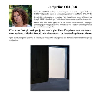 Jacqueline OLLIER
Jacqueline OLLIER a débuté la peinture par des aquarelles auprès de Renée
CHAUVET puis des huiles au cours de stages animées par Martin BALDWIN.
Depuis 2013, elle découvre et pratique l’acrylique lors de stages effectués avec
Joseph ALLESSANDRI qui l’initie à une interprétation plus libre et abstraite.
Quelle que soit notre approche de la réalité, environnement, paysages,
entourage, personnages, l’art nous permet souvent d’en faire une interprétation
personnelle donc originale.
C’est dans l’art pictural que je me sens la plus libre d’exprimer mes sentiments,
mes émotions, et ainsi de traduire ma vision subjective du monde qui nous entoure.
Après avoir pratiqué l’aquarelle et l’huile j’ai découvert l’acrylique qui est depuis devenue ma technique de
prédilection.
 