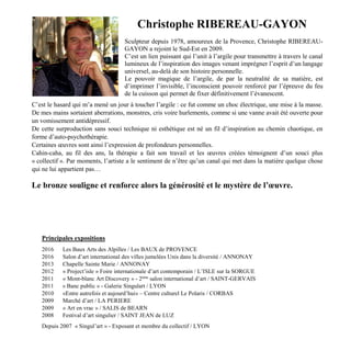 Christophe RIBEREAU-GAYON
Sculpteur depuis 1978, amoureux de la Provence, Christophe RIBEREAU-
GAYON a rejoint le Sud-Est en 2009.
C’est un lien puissant qui l’unit à l’argile pour transmettre à travers le canal
lumineux de l’inspiration des images venant imprégner l’esprit d’un langage
universel, au-delà de son histoire personnelle.
Le pouvoir magique de l’argile, de par la neutralité de sa matière, est
d’imprimer l’invisible, l’inconscient pouvoir renforcé par l’épreuve du feu
de la cuisson qui permet de fixer définitivement l’évanescent.
C’est le hasard qui m’a mené un jour à toucher l’argile : ce fut comme un choc électrique, une mise à la masse.
De mes mains sortaient aberrations, monstres, cris voire hurlements, comme si une vanne avait été ouverte pour
un vomissement antidépressif.
De cette surproduction sans souci technique ni esthétique est né un fil d’inspiration au chemin chaotique, en
forme d’auto-psychothérapie.
Certaines œuvres sont ainsi l’expression de profondeurs personnelles.
Cahin-caha, au fil des ans, la thérapie a fait son travail et les œuvres créées témoignent d’un souci plus
« collectif ». Par moments, l’artiste a le sentiment de n’être qu’un canal qui met dans la matière quelque chose
qui ne lui appartient pas…
Le bronze souligne et renforce alors la générosité et le mystère de l’œuvre.
Principales expositions
2016 Les Baux Arts des Alpilles / Les BAUX de PROVENCE
2016 Salon d’art international des villes jumelées Unis dans la diversité / ANNONAY
2013 Chapelle Sainte Marie / ANNONAY
2012 « Project’isle » Foire internationale d’art contemporain / L’ISLE sur la SORGUE
2011 « Mont-blanc Art Discovery » - 2ème
salon international d’art / SAINT-GERVAIS
2011 « Banc public » - Galerie Singulart / LYON
2010 «Entre autrefois et aujourd’hui» – Centre culturel Le Polaris / CORBAS
2009 Marché d’art / LA PERIERE
2009 « Art en vrac » / SALIS de BEARN
2008 Festival d’art singulier / SAINT JEAN de LUZ
Depuis 2007 « Singul’art » - Exposant et membre du collectif / LYON
 