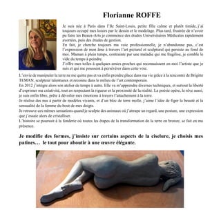 Florianne ROFFE
Je suis née à Paris dans l’Ile Saint-Louis, petite fille calme et plutôt timide, j’ai
toujours occupé mes loisirs par le dessin et le modelage. Plus tard, frustrée de n’avoir
pu faire les Beaux-Arts je commence des études Universitaires Médicales rapidement
avortées, puis des études de gestion.
En fait, je cherche toujours ma voie professionnelle, je n’abandonne pas, c’est
l’expression de mon âme à travers l’art pictural et sculptural qui persiste au fond de
moi. Maman à plein temps, contrainte par une maladie qui me fragilise, je comble le
vide du temps à peindre.
J’offre mes toiles à quelques amies proches qui reconnaissent en moi l’artiste que je
suis et qui me poussent à persévérer dans cette voie.
L’envie de manipuler la terre ne me quitte pas et va enfin prendre place dans ma vie grâce à la rencontre de Brigitte
TEMAN, sculpteur talentueux et reconnu dans le milieu de l’art contemporain.
En 2012 j’intègre alors son atelier de temps à autre. Elle va m’apprendre diverses techniques, et surtout la liberté
d’exprimer ma créativité, tout en respectant la rigueur et la proximité de la réalité. La poésie opère, le rêve aussi,
je suis enfin libre, prête à dévoiler mes émotions à travers l’attachement à la terre.
Je réalise des nus à partir de modèles vivants, et d’un bloc de terre molle, j’aime l’idée de figer la beauté et la
sensualité de la femme du bout de mes doigts.
Je retrouve ces mêmes sensations quand je sculpte des animaux où j’attrape un regard, une posture, une expression
que j’essaie alors de cristalliser.
L’histoire se poursuit à la fonderie où toutes les étapes de la transformation de la terre en bronze, se fait en ma
présence.
Je modifie des formes, j’insiste sur certains aspects de la ciselure, je choisis mes
patines… le tout pour aboutir à une œuvre élégante.
 