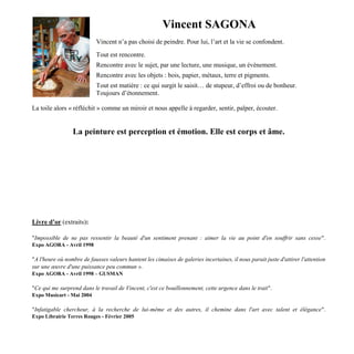 Vincent SAGONA
Vincent n’a pas choisi de peindre. Pour lui, l’art et la vie se confondent.
Tout est rencontre.
Rencontre avec le sujet, par une lecture, une musique, un évènement.
Rencontre avec les objets : bois, papier, métaux, terre et pigments.
Tout est matière : ce qui surgit le saisit… de stupeur, d’effroi ou de bonheur.
Toujours d’étonnement.
La toile alors « réfléchit » comme un miroir et nous appelle à regarder, sentir, palper, écouter.
La peinture est perception et émotion. Elle est corps et âme.
Livre d’or (extraits):
"Impossible de ne pas ressentir la beauté d'un sentiment prenant : aimer la vie au point d'en souffrir sans cesse".
Expo AGORA - Avril 1998
"A l'heure où nombre de fausses valeurs hantent les cimaises de galeries incertaines, il nous parait juste d'attirer l'attention
sur une œuvre d'une puissance peu commun ».
Expo AGORA - Avril 1998 – GUSMAN
"Ce qui me surprend dans le travail de Vincent, c'est ce bouillonnement, cette urgence dans le trait".
Expo Musicart - Mai 2004
"Infatigable chercheur, à la recherche de lui-même et des autres, il chemine dans l'art avec talent et élégance".
Expo Librairie Terres Rouges - Février 2005
 