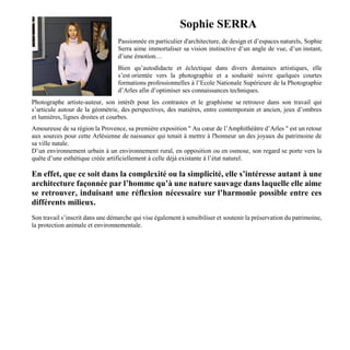 Sophie SERRA
Passionnée en particulier d'architecture, de design et d’espaces naturels, Sophie
Serra aime immortaliser sa vision instinctive d’un angle de vue, d’un instant,
d’une émotion…
Bien qu’autodidacte et éclectique dans divers domaines artistiques, elle
s’est orientée vers la photographie et a souhaité suivre quelques courtes
formations professionnelles à l’Ecole Nationale Supérieure de la Photographie
d’Arles afin d’optimiser ses connaissances techniques.
Photographe artiste-auteur, son intérêt pour les contrastes et le graphisme se retrouve dans son travail qui
s’articule autour de la géométrie, des perspectives, des matières, entre contemporain et ancien, jeux d’ombres
et lumières, lignes droites et courbes.
Amoureuse de sa région la Provence, sa première exposition " Au cœur de l’Amphithéâtre d’Arles " est un retour
aux sources pour cette Arlésienne de naissance qui tenait à mettre à l'honneur un des joyaux du patrimoine de
sa ville natale.
D’un environnement urbain à un environnement rural, en opposition ou en osmose, son regard se porte vers la
quête d’une esthétique créée artificiellement à celle déjà existante à l’état naturel.
En effet, que ce soit dans la complexité ou la simplicité, elle s’intéresse autant à une
architecture façonnée par l’homme qu’à une nature sauvage dans laquelle elle aime
se retrouver, induisant une réflexion nécessaire sur l’harmonie possible entre ces
différents milieux.
Son travail s’inscrit dans une démarche qui vise également à sensibiliser et soutenir la préservation du patrimoine,
la protection animale et environnementale.
 