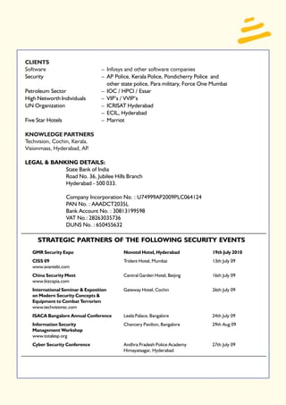 CLIENTS
Software                          – Infosys and other software companies
Security                          – AP Police, Kerala Police, Pondicherry Police and
                                    other state police, Para military, Force One Mumbai
Petroleum Sector                  – IOC / HPCl / Essar
High Networth Individuals         – VIP’s / VVIP’s
UN Organization                   – ICRISAT Hyderabad
                                  – ECIL, Hyderabad
Five Star Hotels                  – Marriot

KNOWLEDGE PARTNERS
Techvision, Cochin, Kerala.
Visionmass, Hyderabad, AP  .

LEGAL & BANKING DETAILS:
            State Bank of India
            Road No. 36, Jubilee Hills Branch
            Hyderabad - 500 033.

                   Company Incorporation No. : U74999AP2009PLC064124
                   PAN No. : AAADCT2035L
                   Bank Account No. : 30813199598
                   VAT No.: 28263035736
                   DUNS No. : 650455632

     STRATEGIC PARTNERS OF THE FOLLOWING SECURITY EVENTS
   GMR Security Expo                       Novotel Hotel, Hyderabad             19th July 2010
   CISS 09                                 Trident Hotel, Mumbai                13th July 09
   www.avantebi.com
   China Security Meet                     Central Garden Hotel, Beijing        16th July 09
   www.bizcspia.com
   International Seminar & Exposition      Gateway Hotel, Cochin                26th July 09
   on Modern Security Concepts &
   Equipment to Combat Terrorism
   www.techvisionsc.com
   ISACA Bangalore Annual Conference       Leela Palace, Bangalore              24th July 09
   Information Security                    Chancery Pavilion, Bangalore         29th Aug 09
   Management Workshop
   www.totalesp.org
   Cyber Security Conference               Andhra Pradesh Police Academy        27th July 09
                                           Himayatsagar, Hyderabad
 