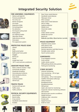 Integrated Security Solution
FIRE UNIFORMS / EQUIPMENTS             Door frame metal detector
 Helmet with light-FR                  Handheld metal detector
 Fireman proximity suit                Telescopic mirror
 Fire entry suit                       Mine sweeper
 Nomex dungaree                        Deep search metal detector
 Fire masks                            Mirror trolley
 Respirators SCBA                      Explosive detector
 Fire extinguishers                    Mobile trace
 Fire detectors                        Street lab mobile
 Fire hazard cutting tools             Itemiser
 Kevlar gloves                         Under vehicle scanner
 Fire fighting tender                  Mobile lab scanner
 Telescopic tender                     Bomb suit
 High pressure pumps                   Bollarsds, tyre killers / Boom barriers, turnstile
 Hose pipes
 Fire suppression system              POLICE EQUIPMENT
                                       Peephole reverse viewer
PROTECTIVE POLICE GEAR                 Mute electric drill
 Helmet                                Road block barrier
 Visor                                 Remote operative road block barrier
 Bullet proof jacket                   Portable under vehicle
 Bullet proof inner jacket             Search camera system
 Goggles
 Bomb suit                            CORPORATES
 Guard                                 X-ray baggage scanners
 Jungle boot swat                      Entry scanner
 -50O C suits (sub zero conditions)    Under vehicle scanner
                                       RFID parking vehicle entry systems
SWAT/ERT POLICE TEAM                   Parking lot monitoring
 Police uniforms (Cotton - Poly)
 Commando dungaree                    CYBER SECURITY
 Amplitude dungaree                    Internet monitoring
 Visa endurance uniforms               Gsm monitoring – off air type
 Anti microbial uniforms               Wifi monitoring
 Swat shoes                            Cell seeking – off air interception
 Luminous jackets                      Satellite interception althuraya
 VHF HF sets                           iridium inmarsat
                                       Broadband wimax
TRAFFIC POLICE                         Broadband jammer
 Camera with spy cam                   Wifi jammer
 Traffic cones                         Cyber cafe tools for monitoring
 Traffic uniforms                      Corporate internet monitoring software
                                       GPS monitor
PHYSICAL SECURITY EQUIPMENTS           Miniature gsm counter surveillance
 Bomb blanket                          Mobile forensics
 Bomb trolley                          Cellphone data extraction
 X-ray scanner                         Encase suite
 Handheld metal detector               Digital forensics
 Prodder                               Knoll on track
 