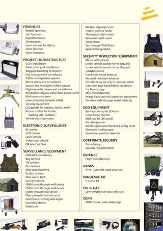 FORENSICS                                       Wireless day/night cam
 Mobile forensics                               Hidden camera finder
 Lab forensics                                  Monocular night vision
 Digital forensics                              Binocular night vision
 Microscopes                                    Small robot
 Laser scanner for debris                       See through Wall Radar
 Voice forensics                                Wall climbing robots
 Cyber forensics
                                               SECURITY INSPECTION EQUIPMENT
PROJECT / INFRASTRUCTURE                        Mirror with wheels
 CCTV installation                              Under vehicle search mirror (Square)
 Solar panel grid installation                  Under vehicle search mirror (Round)
 Baggage handling at airports                   Foldable mirror
 City management surveillance                   Hand-held metal detector
 Traffic management systems                     Personal radiation detector
 Mines safety and surveillance                  Portable X-ray security screening system
 Secure and intelligent infrastructure          Ultra-low dose hand held X-ray device
 Highway solar power and surveillance           for fluoroscopy
 Residential colonies video door phone alarm    Mini metal detector
 Mall security systems                          Image X-ray security inspection equipment
 Luxury housing complex safety                  Portable walk through metal detector
 security equipment
 LCD panels for airports, hotels, malls        EOD EQUIPMENT
 Access control for hotels,                     Water jet disrupter (29mm)
    parking lots, complex                       Hook & line tool kit
 Vehicle tracking system                        EOD tool kit (36-piece)
                                                Portable jammer
ELECTRONIC SURVEILLANCE                         Bomb suppression blanket & safety circle
 IR camera                                      Electronic Stethoscope
 CCD camera                                     Non-linear junction detector
 Laser camera
 Video door phone                              CORPORATE SECURITY
 OB telecom fiber                               Consultancy
                                                Security risk assessment
SURVEILLANCE EQUIPMENT
 GSM GPS surveillance                          DEFENCE
 Bag camera                                     Flight Suits (Nomex)
 Tie camera
 Pen camera                                    BANKS
 Mini-digital camera                            ATM DVR with video analytics
 Button camera
 Mini watch DVR                                PANDEMIC KIT
 Car key camera                                 H1 virus kit
 F999 Listen through wall device
 F555 Listen through wall device               OIL & GAS
 Listen through wall device                     Low temperature gas tight suit
 (Two powerful transducers)
 Electronic Listening and digital              CBRN
 recording device                               CBRN masks, suits, body bags
 Detect ear
 