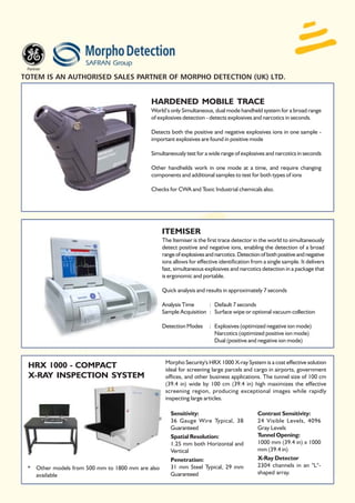 TOTEM IS AN AUTHORISED SALES PARTNER OF MORPHO DETECTION (UK) LTD.


                                            HARDENED MOBILE TRACE
                                            World’s only Simultaneous, dual mode handheld system for a broad range
                                            of explosives detection - detects explosives and narcotics in seconds.

                                            Detects both the positive and negative explosives ions in one sample -
                                            important explosives are found in positive mode

                                            Simultaneously test for a wide range of explosives and narcotics in seconds

                                            Other handhelds work in one mode at a time, and require changing
                                            components and additional samples to test for both types of ions

                                            Checks for CWA and Toxic Industrial chemicals also.




                                                  ITEMISER
                                                  The Itemiser is the first trace detector in the world to simultaneously
                                                  detect positive and negative ions, enabling the detection of a broad
                                                  range of explosives and narcotics. Detection of both positive and negative
                                                  ions allows for effective identification from a single sample. It delivers
                                                  fast, simultaneous explosives and narcotics detection in a package that
                                                  is ergonomic and portable.

                                                  Quick analysis and results in approximately 7 seconds

                                                  Analysis Time      : Default 7 seconds
                                                  Sample Acquisition : Surface wipe or optional vacuum collection

                                                  Detection Modes      : Explosives (optimized negative ion mode)
                                                                         Narcotics (optimized positive ion mode)
                                                                         Dual (positive and negative ion mode)


                                                   Morpho Security's HRX 1000 X-ray System is a cost effective solution
 HRX 1000 - COMPACT                                ideal for screening large parcels and cargo in airports, government
 X-RAY INSPECTION SYSTEM                           offices, and other business applications. The tunnel size of 100 cm
                                                   (39.4 in) wide by 100 cm (39.4 in) high maximizes the effective
                                                   screening region, producing exceptional images while rapidly
                                                   inspecting large articles.

                                                     Sensitivity:                            Contrast Sensitivity:
                                                     36 Gauge Wire Typical, 38               24 Visible Levels, 4096
                                                     Guaranteed                              Gray Levels
                                                     Spatial Resolution:                     Tunnel Opening:
                                                     1.25 mm both Horizontal and             1000 mm (39.4 in) x 1000
                                                     Vertical                                mm (39.4 in)
                                                     Penetration:                            X-Ray Detector
 * Other models from 500 mm to 1800 mm are also      31 mm Steel Typical, 29 mm              2304 channels in an "L"-
   available                                         Guaranteed                              shaped array.
 