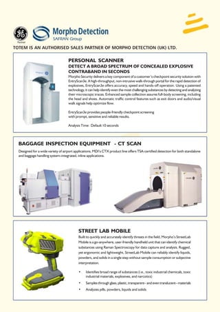 TOTEM IS AN AUTHORISED SALES PARTNER OF MORPHO DETECTION (UK) LTD.

                                    PERSONAL SCANNER
                                    DETECT A BROAD SPECTRUM OF CONCEALED EXPLOSIVE
                                    CONTRABAND IN SECONDS
                                    Morpho Security delivers a key component of a customer’s checkpoint security solution with
                                    EntryScan3e. A high-throughput, non-intrusive walk-through portal for the rapid detection of
                                    explosives, EntryScan3e offers accuracy, speed and hands-off operation. Using a patented
                                    technology, it can help identify even the most challenging substances by detecting and analyzing
                                    their microscopic traces. Enhanced sample collection assures full-body screening, including
                                    the head and shoes. Automatic traffic control features such as exit doors and audio/visual
                                    walk signals help optimize flow.

                                    EntryScan3e provides people-friendly checkpoint screening
                                    with prompt, sensitive and reliable results.

                                    Analysis Time: Default 10 seconds




  BAGGAGE INSPECTION EQUIPMENT - CT SCAN
  Designed for a wide variety of airport applications, MDI’s CTX product line offers TSA-certified detection for both standalone
  and baggage handling system-integrated, inline applications.




                                           STREET LAB MOBILE
                                           Built to quickly and accurately identify threats in the field, Morpho’s StreetLab
                                           Mobile is a go-anywhere, user-friendly handheld unit that can identify chemical
                                           substances using Raman Spectroscopy for data capture and analysis. Rugged,
                                           yet ergonomic and lightweight, StreetLab Mobile can reliably identify liquids,
                                           powders, and solids in a single step without sample consumption or subjective
                                           interpretation.

                                           •    Identifies broad range of substances (i.e., toxic industrial chemicals, toxic
                                                industrial materials, explosives, and narcotics)
                                           •    Samples through glass, plastic, transparent– and even translucent– materials
                                           •    Analyzes pills, powders, liquids and solids
 