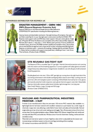 AUTHORISED DISTRIBUTOR FOR RESPIREX UK

             DISASTER MANAGEMENT / CBRN/ NBC
             PRPS (Powered Respirator Protective Suit)
             Respirex PRPS Suit to UK National Health Service Offer Reference
             CM/EMP/05/3741 specification including the following features: -

             Hazmax boots and detachable mechanism. Gas tight locking cuff and glove. Gas tight zip
             and Velcro style flap for re-use. Gas tight seam construction certified to EN464:1994
             Respirex waist support with one EPD dose meter support. One pair cotton gloves. Single
             size. 3M Jupiter ER Turbo V2 (fitted to suit) (complete with air flow tube and filter adaptors).
             Remote alarm device + easy start + timer. Battery pack (primary 4 hours) (sealed and
             included in box). Set of two 3M JFR85 canisters (sealed and included in box). Secure blue
             secure tied fold flat storage box with unique serial number including ensemble log book.
             Respirex re-hydration pack + extension & couplings. Hazbag cable tie and label (Tychem
             F). Safety helmet complete with support strap (peak less). Labelling of visor / rear of suit.
             Thermal Socks. (Product Code: CPS0005)




                           GTB REUSABLE GAS-TIGHT SUIT
                           The Respirex GTB is a reusable Type 1A “gas tight” Hazmat chemical protection suit covering
                           both the wearer and the breathing apparatus. It comes supplied with safety gloves and either
                           integral heavy duty safety boots or integral socks. Suitable for use with all types of self contained
                           breathing apparatus.

                           Double glazed anti-mist visor. 122cm (48”) gas tight zip running down the right hand side of the
                           suit closing at the bottom with double overlapping Velcro closure storm flaps. Locking cone and
                           grommet cuffs with dual glove system consisting of SilverShield chemical barrier inner gloves
                           permanently attached inside neoprene outer gloves Internal support waist belt. Detachable
                           Hazmax chemically resistant safety boots Includes rigid stowage box / carrying case
                           Sizes: Small, Medium, Large, X-Large and XX-Large.
                           (Product Code: GTB203/215/3)




                  NUCLEAR AND PHARMACEUTICAL INDUSTRIES
                  FRONTAIR - 2 SUIT
                  Frontair-2 suit manufactured in blue tint anti-static 150 micron PVC material. Also available in a
                  lightweight barrier laminate material with excellent resistance to permeation by a wide range of
                  chemicals. Large visor area allowing a wide field of vision both vertically and horizontally. Vertical
                  single-slide zip at rear of suit with outer sealing zip and toggle. Tear off evacuation strip at front of suit
                  across chest. Six shrouded exhalation valves. Welded Yellow PVC Gloves. Integral Feet with reinforced
                  anti-slip sole (blue PVC) and ankle ties. Window area in front for dosimeter reading, reinforced knee
                  and elbow areas.
                  Waist belt and internal air system to hood. High/low valve which is adjustable by the wearer and
                  incorporating a ventilation system to the arms and legs (excluding airline coupling).
                  CE marked in accordance with EN1073-1:1998.
 
