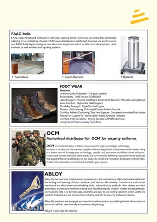 FAAC India
FAAC India introduced hydraulics in the gate opening sector. And have perfected this technology
adapting it to a multiplicity of needs. FAAC automated systems satisfy both Intensive use and Economic
use. FAAC India began making its own electronic equipment which include control equipment, radio
controls, as well as safety and signaling systems.




• Tyre Killers                                   • Boom Barriers                                             • Bollards


                                               FOOT WEAR
                                               Features
                                               Uniform Code, Polishable - Full-grain Leather
                                               Breathability - 1000 Denier CORDURA
                                               Lateral Support - Riveted Steel Shank Sandwiched Between 2 Flexible Lasting Boards
                                               Extra Comfort - High Ankle Heel Support
                                               Durability, Strength - Triple Stitched Upper
                                               Traction - Self-cleaning, Multi-tred Carbon Rubber Outsole
                                               Comfort, Athletic Cushioning, T Foot Support - Compression-molded Eva Midsole
                                                                                 otal
                                               Allows For Custom Fit - Removable Molded Orthotic Footbed
                                               Comfort, High Durability - Strong, Durable CAMBRELLE Inner
                                               Lining Wicks Moisture Away From Foot.



                                  OCM
                                  Authorised distributor for OCM for security uniforms
                                  OCM provides the latest in fabric innovations through its strategic technology.
                                  Its vision is to become the premier supplier of technology based smart solutions for better living
                                  in a better world. It integrates technology, people, and processes to deliver these solutions,
                                  customized to meet individual client needs. It is committed to delivering high performance products
                                  that support the various lifestyles we live today. By combining innovation and quality with services,
                                  it offers the protection, comfort and durability you require.



                                ABLOY
                                Abloy Oy has over one hundred years experience in the manufacture of products associated with
                                the locking and opening of doors, windows and devices. We develop, manufacture and market
                                mechanical and electromechanical building locks, industrial locks, padlocks, door closers and door
                                automatics, architectural hardware such as door handles and pulls, window handles and escutcheons.
                                Our business idea is to develop sage, aesthetic and easy to use locking solutions which satisfy the
                                needs of endusers and our construction industry partners for security and ease of access.

                                Abloy Oy products are designed and manufactured not only to provide high levels of security, but
                                also to be reliable, user-friendly and aesthetically pleasing.

                                ABLOY is your sign for security.
 