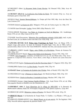 167.MOUSSET Albert. Le Royaume Serbe Croate Slovène. Ed. Bossard 1926, 266p. Avec 44
photos 20 €

168.MUSSET Alfred de. La Confession d'un Enfant du Siècle. Ed. Lemerre 361p. n.c. Avec un
frontispice gravé à l'eau-forte 20 €

169.NELLI René. Sonnets Monosyllabiques. Le Temps qu'il Fait 1985, 40p. Avec des illust. De
Lyne Limouse 20 €

170.NIOX Général. La Guerre de 1870. Delagrave 1914, cart. éd. Cartes et grav. h.t. 149p. 15 €

171.NOTIN Jean-Christophe. Leclerc. Perrin 2005, 620p. Photos h.t. 10 €

172.PALADILHE Dominique. Les Papes en Avignon ou l'exil de Babylone. Lib. Académique
Perrin 1974, rel. éd. 349p. Cartes et ill. h.t. 10 €

173.PASEK Jean-Chrysostome. Mémoires d'un gentilhomme polonais (1656-1688), trad. et prés.
Par Paul Cazin, éd. Les Belles Lettres sans date (vers 1920) 345p. 10 €

174.(PECHE) REVOIL B.-H. Pêches dans l'Amérique du Nord. Nouv. éd. Mame 1870, ½
chagrin rouge, plats percal. Au lycée de Clermont Fd (plats légèr. Usés, dos en TBE), nerfs et
caissons dorés, illust. In et h.t. Par Yann DARGENT. Intérieur très frais, sans aucune rousseur 45 €

175.(PEGUY) LEROY Geraldi. Péguy, entre l'Ordre et la Révolution. Presses de Sciences Po.
1981, 293p. 10 €
176.(IDEM) HALEVY Daniel. Péguy et les Cahiers de la Quinzaine. Grasset 1941, 393p. 10 €
177.IDEM. Trois Fragments. Lausanne, la Guilde du Livre s.d., rel. éd. Pleine toile, 315p. Avec 1
portrait h.t. Comprend Notre Jeunesse, Victor Marie, comte Hugo, le Mystère des saints Innocents
10 €

178.PELLETAN Eugène. Profession de Foi du Dix-Neuvième Siècle. P., Pagnerre 1854, 381p. 30 €

179.PHILIPPE Charles-Louis. Le Père Perdrix. Fasquelle 1948, 275p. 9 €

180.PIAGET Jean. La Formation du Symbole chez l'Enfant. Dela. et Niestlé 1970, 310p. 29 €

181.PIRANDELLO Luigi. L'Humour et Autres Essais. Ed. Michel de Maule 1988, 215p. 10 €

182.PIZON Pierre. Charles de Bourbon, Connétable de France. Moulins 1997, 159p. 10 €

183.POISSON Georges. Cette Curieuse Famille d'Orléans. Libr. Acad. Perrin 1976, rel. éd. 509p.
Sous jaquette illustrée et rhodoïd, avec des illustrations h.t. 10 €

184.POURRAT Abbé J. Essai Historique du le village de MILLERY et la Baronnie de
MONTAGNY (Rhône). Rééd. De 1978 d'après l'original de 1899, photos et plan h.t. 523p. 60 €

185.PRINCE DE LIGNE. Mémoires, Lettres et Pensées. Ed. Bourin 1989, rel.éd. 821p. 30

186.PROUST Marcel. A la Recherche du Temps Perdu. T.1 Gallim. « La Pléiade » 1978, jaq. et
etui 39 €
187.(PROUST) PIERRE-QUINT Léon. Marcel Proust, sa vie son oeuvre. Ed. Du Sagittaire 1944,
439p. Nouvelle édition augmentée de plusieurs études. 15 €
 