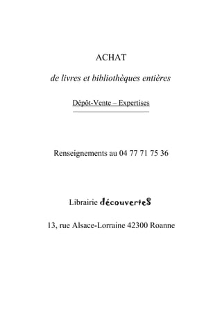 ACHAT

de livres et bibliothèques entières

       Dépôt-Vente – Expertises
       __________________________________




 Renseignements au 04 77 71 75 36




      Librairie découverteS

13, rue Alsace-Lorraine 42300 Roanne
 