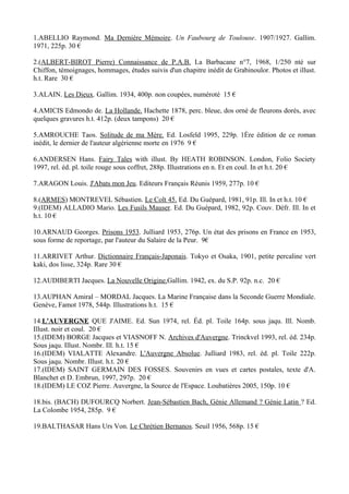 1.ABELLIO Raymond. Ma Dernière Mémoire. Un Faubourg de Toulouse. 1907/1927. Gallim.
1971, 225p. 30 €

2.(ALBERT-BIROT Pierre) Connaissance de P.A.B. La Barbacane n°7, 1968, 1/250 nté sur
Chiffon, témoignages, hommages, études suivis d'un chapitre inédit de Grabinoulor. Photos et illust.
h.t. Rare 30 €

3.ALAIN. Les Dieux. Gallim. 1934, 400p. non coupées, numéroté 15 €

4.AMICIS Edmondo de. La Hollande. Hachette 1878, perc. bleue, dos orné de fleurons dorés, avec
quelques gravures h.t. 412p. (deux tampons) 20 €

5.AMROUCHE Taos. Solitude de ma Mère. Ed. Losfeld 1995, 229p. 1Ère édition de ce roman
inédit, le dernier de l'auteur algérienne morte en 1976 9 €

6.ANDERSEN Hans. Fairy Tales with illust. By HEATH ROBINSON. London, Folio Society
1997, rel. éd. pl. toile rouge sous coffret, 288p. Illustrations en n. Et en coul. In et h.t. 20 €

7.ARAGON Louis. J'Abats mon Jeu. Editeurs Français Réunis 1959, 277p. 10 €

8.(ARMES) MONTREVEL Sébastien. Le Colt 45. Ed. Du Guépard, 1981, 91p. Ill. In et h.t. 10 €
9.(IDEM) ALLADIO Mario. Les Fusils Mauser. Ed. Du Guépard, 1982, 92p. Couv. Défr. Ill. In et
h.t. 10 €

10.ARNAUD Georges. Prisons 1953. Julliard 1953, 276p. Un état des prisons en France en 1953,
sous forme de reportage, par l'auteur du Salaire de la Peur. 9€

11.ARRIVET Arthur. Dictionnaire Français-Japonais. Tokyo et Osaka, 1901, petite percaline vert
kaki, dos lisse, 324p. Rare 30 €

12.AUDIBERTI Jacques. La Nouvelle Origine.Gallim. 1942, ex. du S.P. 92p. n.c. 20 €

13.AUPHAN Amiral – MORDAL Jacques. La Marine Française dans la Seconde Guerre Mondiale.
Genève, Famot 1978, 544p. Illustrations h.t. 15 €

14.L'AUVERGNE QUE J'AIME. Ed. Sun 1974, rel. Éd. pl. Toile 164p. sous jaqu. Ill. Nomb.
Illust. noir et coul. 20 €
15.(IDEM) BORGE Jacques et VIASNOFF N. Archives d'Auvergne. Trinckvel 1993, rel. éd. 234p.
Sous jaqu. Illust. Nombr. Ill. h.t. 15 €
16.(IDEM) VIALATTE Alexandre. L'Auvergne Absolue. Julliard 1983, rel. éd. pl. Toile 222p.
Sous jaqu. Nombr. Illust. h.t. 20 €
17.(IDEM) SAINT GERMAIN DES FOSSES. Souvenirs en vues et cartes postales, texte d'A.
Blanchet et D. Embrun, 1997, 297p. 20 €
18.(IDEM) LE COZ Pierre. Auvergne, la Source de l'Espace. Loubatières 2005, 150p. 10 €

18.bis. (BACH) DUFOURCQ Norbert. Jean-Sébastien Bach, Génie Allemand ? Génie Latin ? Ed.
La Colombe 1954, 285p. 9 €

19.BALTHASAR Hans Urs Von. Le Chrétien Bernanos. Seuil 1956, 568p. 15 €
 