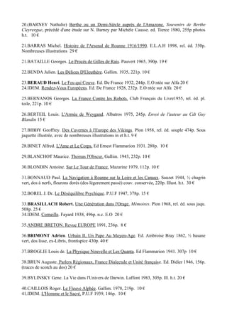 20.(BARNEY Nathalie) Berthe ou un Demi-Siècle auprès de l'Amazone. Souvenirs de Berthe
Cleyrergue, précédé d'une étude sur N. Barney par Michèle Causse. ed. Tierce 1980, 255p photos
h.t. 10 €

21.BARRAS Michel. Histoire de l'Arsenal de Roanne 1916/1990. E.L.A.H 1998, rel. éd. 350p.
Nombreuses illustrations 29 €

21.BATAILLE Georges. Le Procés de Gilles de Rais. Pauvert 1965, 390p. 19 €

22.BENDA Julien. Les Délices D'Eleuthère. Gallim. 1935, 221p. 10 €

23.BERAUD Henri. Le Feu qui Couve. Ed. De France 1932, 244p. E.O ntée sur Alfa 20 €
24.IDEM. Rendez-Vous Européens. Ed. De France 1928, 232p. E.O ntée sur Alfa 20 €

25.BERNANOS Georges. La France Contre les Robots. Club Français du Livre1955, rel. éd. pl.
toile, 221p. 10 €

26.BERTEIL Louis. L'Armée de Weygand. Albatros 1975, 245p. Envoi de l'auteur au Cdt Guy
Blandin 15 €

27.BIBBY Geoffrey. Des Cavernes à l'Europe des Vikings. Plon 1958, rel. éd. souple 474p. Sous
jaquette illustrée, avec de nombreuses illustrations in et h.t. 9 €

28.BINET Alfred. L'Ame et Le Corps. Ed Ernest Flammarion 1931. 288p. 10 €

29.BLANCHOT Maurice. Thomas l'Obscur. Gallim. 1943, 232p. 10 €

30.BLONDIN Antoine. Sur Le Tour de France. Mazarine 1979, 112p. 10 €

31.BONNAUD Paul. La Navigation à Roanne sur la Loire et les Canaux. Sauzet 1944, ½ chagrin
vert, dos à nerfs, fleurons dorés (dos légerement passé) couv. conservée, 220p. Illust. h.t. 30 €

32.BOREL J. Dr. Le Déséquilibre Psychique. P.U.F 1947, 378p. 15 €

33.BRASILLACH Robert. Une Génération dans l'Orage. Mémoires. Plon 1968, rel. éd. sous jaqu.
508p. 25 €
34.IDEM. Corneille. Fayard 1938, 496p. n.c. E.O 20 €

35.ANDRE BRETON. Revue EUROPE 1991, 236p. 8 €

36.BRIMONT Adrien. Urbain II, Un Pape Au Moyen-Age. Ed. Ambroise Bray 1862, ½ basane
vert, dos lisse, ex-Libris, frontispice 430p. 40 €

37.BROGLIE Louis de. La Physique Nouvelle et Les Quanta. Ed Flammarion 1941. 307p 10 €

38.BRUN Auguste. Parlers Régionaux, France Dialectale et Unité française. Ed. Didier 1946, 156p.
(traces de scotch au dos) 20 €

39.BYLINSKY Gene. La Vie dans l'Univers de Darwin. Laffont 1983, 305p. Ill. h.t. 20 €

40.CAILLOIS Roger. Le Fleuve Alphée. Gallim. 1978, 219p. 10 €
41.IDEM. L'Homme et le Sacré. P.U.F 1939, 146p. 10 €
 