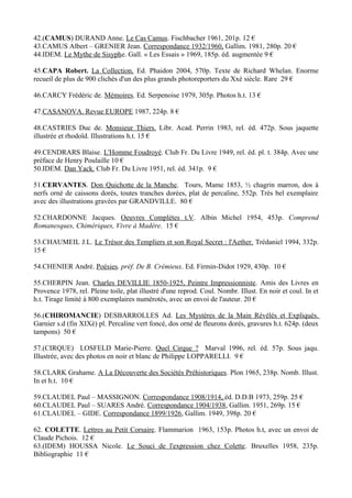 42.(CAMUS) DURAND Anne. Le Cas Camus. Fischbacher 1961, 201p. 12 €
43.CAMUS Albert – GRENIER Jean. Correspondance 1932/1960, Gallim. 1981, 280p. 20 €
44.IDEM. Le Mythe de Sisyphe. Gall. « Les Essais » 1969, 185p. éd. augmentée 9 €

45.CAPA Robert. La Collection. Ed. Phaidon 2004, 570p. Texte de Richard Whelan. Enorme
recueil de plus de 900 clichés d'un des plus grands photoreporters du Xxè siècle. Rare 29 €

46.CARCY Frédéric de. Mémoires. Ed. Serpenoise 1979, 305p. Photos h.t. 13 €

47.CASANOVA. Revue EUROPE 1987, 224p. 8 €

48.CASTRIES Duc de. Monsieur Thiers. Libr. Acad. Perrin 1983, rel. éd. 472p. Sous jaquette
illustrée et rhodoïd. Illustrations h.t. 15 €

49.CENDRARS Blaise. L'Homme Foudroyé. Club Fr. Du Livre 1949, rel. éd. pl. t. 384p. Avec une
préface de Henry Poulaille 10 €
50.IDEM. Dan Yack. Club Fr. Du Livre 1951, rel. éd. 341p. 9 €

51.CERVANTES. Don Quichotte de la Manche. Tours, Mame 1853, ½ chagrin marron, dos à
nerfs orné de caissons dorés, toutes tranches dorées, plat de percaline, 552p. Très bel exemplaire
avec des illustrations gravées par GRANDVILLE. 80 €

52.CHARDONNE Jacques. Oeuvres Complètes t.V. Albin Michel 1954, 453p. Comprend
Romanesques, Chimériques, Vivre à Madère. 15 €

53.CHAUMEIL J.L. Le Trésor des Templiers et son Royal Secret : l'Aether. Trédaniel 1994, 332p.
15 €

54.CHENIER André. Poésies. préf. De B. Crémieux. Ed. Firmin-Didot 1929, 430p. 10 €

55.CHERPIN Jean. Charles DEVILLIE 1850-1925, Peintre Impressionniste. Amis des Livres en
Provence 1978, rel. Pleine toile, plat illustré d'une reprod. Coul. Nombr. Illust. En noir et coul. In et
h.t. Tirage limité à 800 exemplaires numérotés, avec un envoi de l'auteur. 20 €

56.(CHIROMANCIE) DESBARROLLES Ad. Les Mystères de la Main Révélés et Expliqués.
Garnier s.d (fin XIXè) pl. Percaline vert foncé, dos orné de fleurons dorés, gravures h.t. 624p. (deux
tampons) 50 €

57.(CIRQUE) LOSFELD Marie-Pierre. Quel Cirque ? Marval 1996, rel. éd. 57p. Sous jaqu.
Illustrée, avec des photos en noir et blanc de Philippe LOPPARELLI. 9 €

58.CLARK Grahame. A La Découverte des Sociétés Préhistoriques. Plon 1965, 238p. Nomb. Illust.
In et h.t. 10 €

59.CLAUDEL Paul – MASSIGNON. Correspondance 1908/1914, éd. D.D.B 1973, 259p. 25 €
60.CLAUDEL Paul – SUARES André. Correspondance 1904/1938, Gallim. 1951, 269p. 15 €
61.CLAUDEL – GIDE. Correspondance 1899/1926, Gallim. 1949, 398p. 20 €

62. COLETTE. Lettres au Petit Corsaire. Flammarion 1963, 153p. Photos h.t, avec un envoi de
Claude Pichois. 12 €
63.(IDEM) HOUSSA Nicole. Le Souci de l'expression chez Colette. Bruxelles 1958, 235p.
Bibliographie 11 €
 