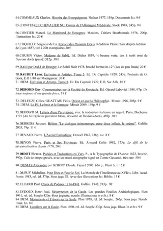64.COMMEAUX Charles. Histoire des Bourguignons. Nathan 1977, 158p. Documents h.t. 9 €

65.(CONTES) LE CHEVALIER NU, Contes de l'Allemagne Médiévale, Stock 1988, 245p. 9 €

66.CONTIER Marcel. Le Marchand de Besugnes. Moulins, Cahiers Bourbonnais 1976, 200p.
Illustrations h.t. 20 €

67.COQUILLE Seigneur de La. Recueil des Plaisants Devis. Réédition Plein Chant d'après lédition
de Lyon 1857, tiré à 200 exemplaires 20 €

68.COUSIN Victor. Madame de Sablé. Ed. Didier 1859, ½ basane verte, dos à nerfs orné de
fleurons dorés (passé) 512p. 30 €

69.DALI par DALI de Draeger. Le Soleil Noir 1978, broché format in-12° (dos un peu fendu) 20 €

70.DAUDET Léon. Ecrivains et Artistes. Tome 5. Ed. Du Capitole 1929, 243p. Portraits de G.
Goor, E.O 1/40 sur Madagascar. 30 €
71.IDEM. Ecrivains et Artistes. Tome 8. Ed. Du Capitole 1929, E.O. Sur Alfa. 10 €

72.DEBORD Guy. Commentaires sur la Société du Spectacle. Ed. Gérard Lebovici 1988, 97p. Un
texte toujours d'une grande force, 19 €

73. DELEUZE Gilles. GUATTARI Félix. Qu'est-ce que la Philosophie. Minuit 1996, 205p. 9 €
74. IDEM. Le Pli, Leibniz et le Baroque. Minuit 2009, 198p. 9 €

75.DEODATI M. Lettres d'une Péruvienne, avec la traduction italienne en regard. Paris, Duchesne
1797 (An VIII) pleine percaline bleue, dos orné de fleurons dorés, 489p. 20 €

76.DERRIDA Jacques. Béliers "Le dialogue ininterrompu entre deux infinis, le poème". Galilée
2003, 79p. 11 €

77.DEVAUX Pierre. L'Avenir Fantastique. Denoël 1942, 236p. n.c 8 €

78.DEYON Pierre. Paris et Ses Provinces. Ed. Armand Colin 1992, 175p. Le défi de la
décentralisation depuis 1770, 20 €

79.DIDOT Firmin. Poésies et Traductions en Vers. P., A la Typographie de l'Auteur 1822, broché,
397p. Culs de lampe gravés, avec un envoi autographe signé au Comte Gassendi, très rare 50 €

80. DUMAS Alexandre par SCHOPP Claude. Fayard 2002. 626 p . Illust. h. t. 15 €

81.DUPUY Micheline. Pour Dieu et Pour le Roi. La Montée de l'Intolérance au XVIè s. Libr. Acad.
Perrin 1983, rel. éd. 379p. Sous jaqu. Ill. Avec des illustrations h.t. Biblio. 15 €

82.ELUARD Paul. Choix de Poèmes 1914-1941. Gallim. 1942, 283p. 9€

83.EYDOUX Henri-Paul. Résurrection de la Gaule. Les grandes Fouilles Archéologiques. Plon
1961, rel. éd. Souple 420p. Sous jaquette, nombr. Illustrations in et h.t. 9 €
84.IDEM. Monuments et Trésors sur la Gaule. Plon 1958, rel. éd. Souple, 265p. Sous jaqu. Nomb.
Illust. h.t. 8 €
85.IDEM. Lumières sur la Gaule. Plon 1960, rel. éd. Souple 330p. Sous jaqu. Illust. In et h.t. 9 €
 