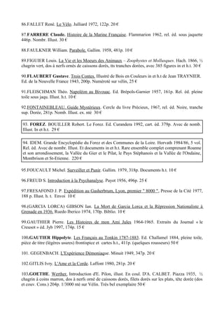 86.FALLET René. Le Vélo. Julliard 1972, 122p. 20 €

87.FARRERE Claude. Histoire de la Marine Française. Flammarion 1962, rel. éd. sous jaquette
446p. Nombr. Illust. 30 €

88.FAULKNER William. Parabole. Gallim. 1958, 481p. 10 €

89.FIGUIER Louis. La Vie et les Moeurs des Animaux – Zoophystes et Mollusques. Hach. 1866, ½
chagrin vert, dos à nerfs ornés de caissons dorés, tts tranches dorées, avec 385 figures in et h.t. 30 €

90.FLAUBERT Gustave. Trois Contes. Illustré de Bois en Couleurs in et h.t de Jean TRAYNIER.
Ed. de la Nouvelle France 1943, 200p. Numéroté sur vélin, 25 €

91.FLEISCHMAN Théo. Napoléon au Bivouac. Ed. Brépols-Garnier 1957, 161p. Rel. éd. pleine
toile sous jaqu. Illust. h.t. 10 €

92.FONTAINEBLEAU. Guide Mystérieux. Cercle du livre Précieux, 1967, rel. éd. Noire, tranche
sup. Dorée, 281p. Nomb. Illust. ex. nté 30 €

93. FOREZ. BOUILLER Robert. Le Forez. Ed. Curandera 1992, cart. éd. 379p. Avec de nomb.
Illust. In et h.t. 29 €

94. IDEM. Grande Encyclopédie du Forez et des Communes de la Loire. Horvath 1984/86, 5 vol.
Rel. éd. Avec de nombr. Illust. Et documents in et h.t. Rare ensemble complet comprenant Roanne
et son arrondissement, la Vallée du Gier et le Pilat, le Pays Stéphanois et la Vallée de l'Ondaine,
Montbrison et St-Etienne. 220 €

95.FOUCAULT Michel. Surveiller et Punir. Gallim. 1979, 318p. Documents h.t. 10 €

96.FREUD S. Introduction à la Psychanalyse. Payot 1956, 496p. 25 €

97.FRESAFOND J. P. Expédition au Gasherbrum, Lyon, premier " 8000 ", Presse de la Cité 1977,
188 p. Illust. h. t. Envoi 10 €

98.(GARCIA LORCA) GIBSON Ian. La Mort de Garcia Lorca et la Répression Nationaliste à
Grenade en 1936. Ruedo Iberico 1974, 170p. Biblio. 10 €

99.GAUTHIER Pierre. Les Histoires de mon Ami Jules 1964-1965. Extraits du Journal « le
Creusot » éd. Jyb 1997, 174p. 15 €

100.GAUTIER Hippolyte. Les Français au Tonkin 1787-1883. Ed. Challamel 1884, pleine toile,
pièce de titre (légères usures) frontispice et cartes h.t., 411p. (quelques rousseurs) 50 €

101. GEGENBACH. L'Expérience Démoniaque. Minuit 1949, 347p. 20 €

102.GITLIS Ivry. L'Ame et la Corde. Laffont 1980, 281p. 20 €

103.GOETHE. Werther. Introduction d'E. Pilon, illust. En coul. D'A. CALBET. Piazza 1935, ½
chagrin à coins marron, dos à nerfs orné de caissons dorés, filets dorés sur les plats, tête dorée (dos
et couv. Cons.) 204p. 1/3000 nté sur Vélin. Très bel exemplaire 50 €
 