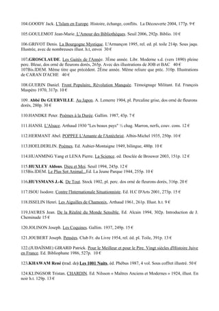 104.GOODY Jack. L'Islam en Europe. Histoire, échange, conflits. La Découverte 2004, 177p. 9 €

105.GOULEMOT Jean-Marie. L'Amour des Bibliothèques. Seuil 2006, 292p. Biblio. 10 €

106.GRIVOT Denis. La Bourgogne Mystique. L'Armançon 1995, rel. ed. pl. toile 214p. Sous jaqu.
Illustrée, avec de nombreuses illust. h.t, envoi 30 €

107.GROSCLAUDE. Les Gaités de l'Année. 3Ème année. Libr. Moderne s.d. (vers 1890) pleine
perc. Bleue, dos orné de fleurons dorés, 265p. Avec des illustrations de JOB et BAC 40 €
107Bis.IDEM. Même titre que précédent. 2Ème année. Même reliure que préc. 310p. Illustrations
de CARAN D'ACHE 40 €

108.GUERIN Daniel. Front Populaire, Révolution Manquée. Témoignage Militant. Ed. François
Maspéro 1970, 317p. 10 €

109. Abbé De GUERVILLE. Au Japon. A. Lemerre 1904, pl. Percaline grise, dos orné de fleurons
dorés, 280p. 30 €

110.HANDKE Peter. Poèmes à la Durée. Gallim. 1987, 43p. 7 €

111.HANSI. L'Alsace. Arthaud 1930 "Les beaux pays" ½ chag. Marron, nerfs, couv. cons. 12 €

112.HERMANT Abel. POPPEE L'Amante de l'Antéchrist. Albin-Michel 1935, 250p. 10 €

113.HOELDERLIN. Poèmes. Ed. Aubier-Montaigne 1949, bilingue, 480p. 10 €

114.HUANMING Yang et LENA Pierre. La Science. ed. Desclée de Brouwer 2003, 151p. 12 €

115.HUXLEY Aldous. Dieu et Moi. Seuil 1994, 245p. 12 €
115Bis.IDEM. Le Plus Sot Animal...Ed. La Jeune Parque 1944, 255p. 10 €

116.HUYSMANS J.-K. De Tout. Stock 1902, pl. perc. dos orné de fleurons dorés, 316p. 20 €

117.ISOU Isodore. Contre l'Internationale Situationniste. Ed. H.C D'Arts 2001, 273p. 15 €

118.ISSELIN Henri. Les Aiguilles de Chamonix, Arthaud 1961, 261p. Illust. h.t. 9 €

119.JAURES Jean. De la Réalité du Monde Sensible. Ed. Alcain 1994, 302p. Introduction de J.
Cheminade 15 €

120.JOLINON Joseph. Les Coquines. Gallim. 1937, 249p. 15 €

121.JOUBERT Joseph. Pensées. Club Fr. du Livre 1954, rel. éd. pl. Toile, 391p. 13 €

122.(JUDAÏSME) GIRARD Patrick. Pour le Meilleur et pour le Pire. Vingt siècles d'Histoire Juive
en France. Ed. Bibliophane 1986, 527p. 10 €

123.KHAWAM René (trad. de) Les 1001 Nuits, éd. Phébus 1987, 4 vol. Sous coffret illustré. 50 €

124.KLINGSOR Tristan. CHARDIN. Ed. Nilsson « Maîtres Anciens et Modernes » 1924, illust. En
noir h.t. 129p. 13 €
 