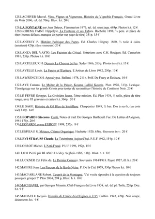 125.LACHIVER Marcel. Vins, Vignes et Vignerons. Histoire du Vignoble Français. Grand Livre
du Mois 2006, rel. éd. 706p. Illust. h.t. 20 €

126.LA FONTAINE par Jean Orieux, Flammarion 1976, rel. éd. sous jaqu. 684p. Photos h.t. 12 €
126Bis(IDEM) TAINE Hippolyte. La Fontaine et ses Fables. Hachette 1898, ½ perc. et pièce de
titre (menus défauts, manque de papier sur page de titre) 351p. 15 €

127.LANFREY P. Histoire Politique des Papes. Ed. Charles Hingray 1860, ½ toile à coins
(amateur) 429p. (des rousseurs) 20 €

128.LANZA DEL VASTO. Les Facettes du Cristal. Entretiens avec C.H. Rocquet. Ed. Centurion
1981, 239p. Photos h.t. 10 €

129.LARTILLEUX H. Demain Le Chemin de Fer. Sedes 1966, 265p. Photos in et h.t. 15 €

130.LAVELLE Louis. La Parole et l'Ecriture. L'Artisan du Livre 1942, 250p. 10 €

131.LAWRENCE D.H. Apocalypse. Balland 1978, 211p. Préf. De Feury et Deleuze, 10 €

132.LAYE Camara. Le Maître de la Parole. Kouma Lafôlô Kouma. Plon 1978, 313p. Lexique.
Témoignage sur les grands Griots pour tenter de reconstituer l'histoire du Continent Noir. 20 €

133.LE FEVRE Georges. La Croisière Jaune. 3ème mission. Ed. Plon 1934, ½ toile, pièce de titre
rouge, avec 95 gravures et cartes h.t. 366p. 20 €

134.LE SAGE. Histoire de Gil Blas de Santillane. Charpentier 1848, ½ bas. Dos à nerfs, (un coin
usé) 839p. 14 €

135.LEOPARDI Giacomo. Canti. Notes et trad. De Georges Barthouil. Fac. De Lettres d'Avignon,
1981 175p. 20 €
136.LEOPARDI, revue EUROPE 1998, 237p. 8 €

137.LESPIEAU R. Métaux, Chimie Organique. Hachette 1920, 636p. Gravures in-t-. 20 €

138.LEVI-STRAUSS Claude. Le Totémisme Aujourd'hui. P.U.F 1962, 154p. 10 €

139.LOBROT Michel. L'Anti-Freud. P.U.F 1996, 192p. 15 €

140. LOTI Pierre par BLANCH Lesley. Seghers 1986, 318p. Illust. h. t. 8 €

141.LUCKNER Cdt Félix de. Le Dernier Corsaire. Souvenirs 1914/1918. Payot 1927, ill. h.t. 20 €

142.MABIRE Jean. Les Panzers de la Garde Noire. P. De la Cité 1979, 330p Photos h.t. 10 €

143.MACFARLANE Robert. L'esprit de la Montagne, "J'ai voulu répondre à la question de toujours
pourquoi grinper ?" Plon 2004, 294 p, Illust. h. t. 10 €

144.MACHIAVEL par Georges Mounin, Club Français du Livre 1958, rel. éd. pl. Toile, 226p. Doc.
h.t. 9 €

145.MADAULE Jacques. Histoire de France des Origines à 1715. Gallim. 1943, 420p. Non coupé,
documents h.t. 9 €
 