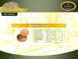 T h e A r t o f B a k e r y
PAINS MOELLEUX
 Etat du PF  Cuit / Surgelé
 Poids (g) ±  30 / 65 / 100
 Pièces / CAR  N.C / 40 / N.C
 T° Stockage  -18°
 Dim. Carton  610 x 410 x 100
 DLC  360j
BUN’S Nature / Sésames
 