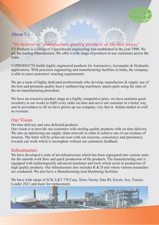 About Us –
“We believe in “manufacture quality products at the best prices”
V3 Products is a Group of Vijayeshwari engineering was established in the year 1990. We
are the leading Manufacturer, We oﬀer a wide range of products to our customers across the
India.
V3PRODUCTS builds highly engineered products for Automotive, Aeronautic & Hydraulic
applications. With precision engineering and manufacturing facilities in India, the company
is able to meet customers' exacting requirements.
We are a team of highly dedicated professionals who develop, manufacture & supply one of
the best and premium quality heavy earthmoving machinery spares parts using the state of
the art manufacturing procedure.
We have an extensive product range at a highly competitive price. we have maintain good
inventory at our works to fulﬁl every order on time and serve our customer in a better way
and in accordance to all we have grown up our company very fast in Indian market as well
as overseas.
Our Vision
On time delivery and zero defected products.
Our vision is to provide our customers with sterling quality products with on time delivery.
We aim on optimizing our supply chain network in order to achieve one of our avenues of
mission. The latter will be achieved soon with our sincerity, consistency and persistency
towards our work which is incomplete without our customers feedback.
Infrastructure
We have developed a state of art infrastructure which has been segregated into various units
for the smooth work ﬂow and quick production of the products. The manufacturing unit is
equipped with technologically advanced machines and tools which assist in production of
high quality products. Our infrastructure also includes R & D unit where various researches
are conducted. We also have a Manufacturing And Machining facilities.
We have wide range of JCB, L&T 770 Case, Terex Vectra, Tata JD, Escort, Ace, Tractor,
Loader 2021 and more for replacement.
 