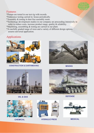 Features
*Pumps are tested in our test rig with records.
*Endurance testing carried in- house periodically.
*Assembly & testing in dust free assembly room.
*Technology development studies in our company are proceeding intensively in
order to reduce costs, increase product range, quality & reliability.
*Machining, assembling & testing are carried in our plant.
*A carefully graded range of sizes and a variety of diﬀerent design options
assures universal application.
Applications
CONSTRUCTION & EARTHMOVING MINING
OIL & GAS DEFENSE
HYDRAULIC PRESS
CHEMICAL MEDICAL
 