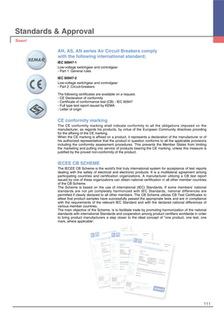 111
Standards & Approval
AH, AS, AN series Air Circuit Breakers comply
with the following international standard;
IEC 60947-1
Low-voltage switchgear and controlgear
- Part 1: General rules
IEC 60947-2
Low-voltage switchgear and controlgear
- Part 2: Circuit-breakers
The following certificates are available on a request.
- CE Declaration of conformity
- Certificate of conformance test (CB) - IEC 60947
- Full type test report issued by KEMA
- Letter of origin
CE conformity marking
The CE conformity marking shall indicate conformity to all the obligations imposed on the
manufacturer, as regards his products, by virtue of the European Community directives providing
for the affixing of the CE marking.
When the CE marking is affixed on a product, it represents a declaration of the manufacturer or of
his authorized representative that the product in question conforms to all the applicable provisions
including the conformity assessment procedures. This prevents the Member States from limiting
the marketing and putting into service of products bearing the CE marking, unless this measure is
justified by the proved non-conformity of the product.
IECEE CB SCHEME
The IECEE CB Scheme is the world's first truly international system for acceptance of test reports
dealing with the safety of electrical and electronic products. It is a multilateral agreement among
participating countries and certification organizations. A manufacturer utilizing a CB test report
issued by one of these organizations can obtain national certification in all other member countries
of the CB Scheme.
The Scheme is based on the use of international (IEC) Standards. If some members' national
standards are not yet completely harmonized with IEC Standards, national differences are
permitted if clearly declared to all other members. The CB Scheme utilizes CB Test Certificates to
attest that product samples have successfully passed the appropriate tests and are in compliance
with the requirements of the relevant IEC Standard and with the declared national differences of
various member countries.
The main objective of the Scheme, is to facilitate trade by promoting harmonization of the national
standards with international Standards and cooperation among product certifiers worldwide in order
to bring product manufacturers a step closer to the ideal concept of "one product, one test, one
mark, where applicable'.
 
