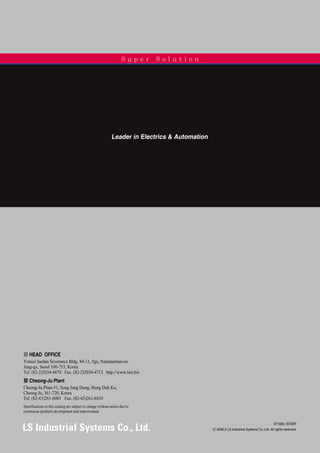 Leader in Electrics & Automation
�� HEAD OFFICE
Yonsei Jaedan Severance Bldg. 84-11, 5ga, Namdaemun-ro,
Jung-gu, Seoul 100-753, Korea
Tel. (82-2)2034-4870 Fax. (82-2)2034-4713 http://www.lsis.biz
�� Cheong-Ju Plant
Cheong-Ju Plant #1, Song Jung Dong, Hung Duk Ku,
Cheong Ju, 361-720, Korea
Tel. (82-43)261-6001 Fax. (82-43)261-6410
Specifications in this catalog are subject to change without notice due to
continuous products development and improvement.
071005 / STAFF
ⓒ 2006.2 LS Industrial Systems Co.,Ltd. All rights reserved.
S u p e r S o l u t i o n
 