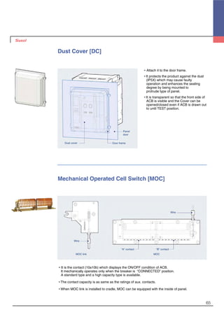 65
Dust Cover [DC]
�Attach it to the door frame.
�It protects the product against the dust
(IP5X) which may cause faulty
operation and enhances the sealing
degree by being mounted to
protrude type of panel.
�It is transparent so that the front side of
ACB is visible and the Cover can be
opened/closed even if ACB is drawn out
to until TEST position.
Dust cover Door frame
Panel
door
Mechanical Operated Cell Switch [MOC]
�It is the contact (10a10b) which displays the ON/OFF condition of ACB.
It mechanically operates only when the breaker is “CONNECTED” position.
A standard type and a high capacity type is available.
�The contact capacity is as same as the ratings of aux. contacts.
�When MOC link is installed to cradle, MOC can be equipped with the inside of panel.
“A” contact
MOC link MOC
“B” contact
Wire
Wire
 