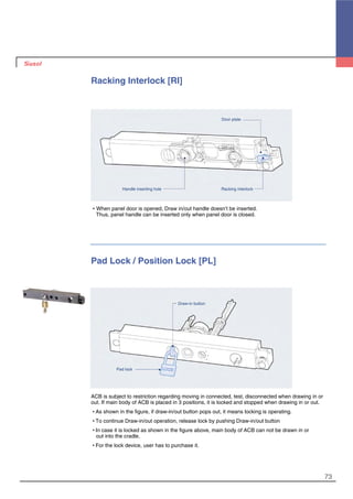 73
Pad Lock / Position Lock [PL]
ACB is subject to restriction regarding moving in connected, test, disconnected when drawing in or
out. If main body of ACB is placed in 3 positions, it is locked and stopped when drawing in or out.
�As shown in the figure, if draw-in/out button pops out, it means locking is operating.
�To continue Draw-in/out operation, release lock by pushing Draw-in/out button
�In case it is locked as shown in the figure above, main body of ACB can not be drawn in or
out into the cradle.
�For the lock device, user has to purchase it.
Pad lock
Draw-in button
Racking Interlock [RI]
�When panel door is opened, Draw in/out handle doesn’t be inserted.
Thus, panel handle can be inserted only when panel door is closed.
Racking interlockHandle inserting hole
Door plate
 