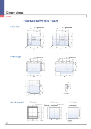 80
Dimensions
Fixed type 2000AF (630~1600A)
150 150
280
140
Operating panel center Operating panel center
235 150
280
140
12 12165 165 12 12250 165
10
160150
10
160150
Cradle bottom
* D,E = 170
* F,G = 200
170(200)
Operating panel center
10-∅5
(Mounting hole)
165 165
120120128
315(Panel cutting size)
353(Panelcuttingsize)
315(Panel cutting size)
353(Panelcuttingsize)
276
Operating panel center
26621.539
388
278
350
352
7
10
3P
Front view
Door frame: DF <External size> <Mounting hole> <Panel cutting >
4P
Operating panel center
165 165
165
85
15
85
4125
6-∅14
(Mounting hole)
Operating panel center
250 165
165
8585
15
85
4125
6-∅14
(Mounting hole)
270
5 60 230 32.5
57
50
133
50
25
30
15
2-∅13
Vertical type
3P 4P
<Conductor>
 