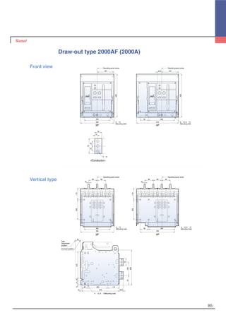 85
Draw-out type 2000AF (2000A)
4-∅13
(Mounting hole)
4-∅13, 6-∅13
(Mounting hole)
4-∅13, 6-∅13
(Mounting hole)
260
167
430
334
75
2525
35
15
Operating panel center
430
26085
16742.5
419
Operating panel center
3-∅13
Operating panel center Operating panel center
85
260
334
15
85
115200
85
15
85 85
115200
4-∅13
(Mounting hole) 26085
345
50
27018416
10 375 38.5
60 200 115
133
75
350
97
4-∅13, 6-∅13(Mounting hole)
Test,
Disconnent
position
Connect position
Front view
Vertical type
3P
<Conductor>
4P
3P 4P
 