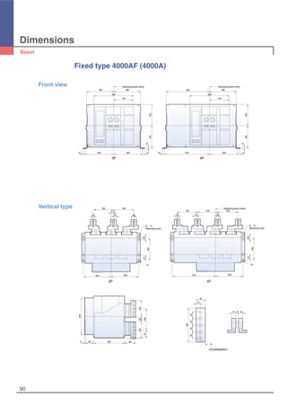 Dimensions
90
Fixed type 4000AF (4000A)
Front view
3P 4P
Operating panel center
189
280
140
204204
150160
189
10
12 12
Operating panel center
280
140
204
150160
189304
319
10
1212
319
∅14
203
165
4125
60 2305
270
165
204
∅14
41
203
25
10
150 150150
15 40
150150
10 15
17.5
40
12533
158
125
80
57
1515 10
125
5-∅13
34
15
25252525
6-∅14
(Mounting hole)
6-∅14
(Mounting hole)
Operating panel centerVertical type
3P 4P
<Conductor>
 
