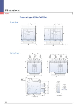 Dimensions
92
260
206
412
430
Operating panel center
260115
375
572
20657.5
430
Operating panel center
4-∅13
(Mounting hole)
4-∅13, 6-∅13
(Mounting hole)
Draw-out type 4000AF (4000A)
3P
4P
Front view
50
350
158
125
98.5
84.5
2212533
115
150
10
150
4015
15017.5
150
1510
150
40
270
375
200
10
64118
60 115
200
375
260
115
260
412
115200
Test,
Disconnent
position
Connect position
125
5-∅13
34
15
25252525
1515 10
6-∅13 (Mounting hole)
Vertical type
3P 4P
<Conductor>
 