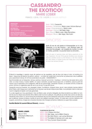 16
PROGRAMMATION-ACID-CANNES2018
Avec / With: Cassandro
Scénario / Screenplay: Marie Losier, Antoine Barraud
Image / Cinematography: Marie Losier
Montage / Editing: Ael Dallier Vega
Son / Sound: Marie Losier, Gilles Benardeau
Musique / Music: Alan Vega, Felix Kubin
SYNOPSIS
Après 26 ans de vols planés et d’empoignades sur le ring,
Cassandro, le roi des Exoticos – ces catcheurs gays qui
dynamitent les préjugés – est incapable de s’arrêter. Le corps
en miettes, pulvérisé, il va pourtant devoir se réinventer…
After 26 years of spinning dives and flying uppercuts on the
ring, Cassandro, the star of the gender-bending cross-dressing
Mexican wrestlers known as the Exoticos, is far from retiring.
But with dozens of broken bones and metal pins in his body,
he must now reinvent himself...
D’abord le maquillage, à grands coups de peinture sur les paupières, puis les faux cils longs et noirs, le brushing à la
laque – beaucoup de laque et du parfum, partout… La traîne de mariée vient s’accrocher au justaucorps rose à paillettes
pour parachever la tenue. En off, les acclamations du public : CASSANDRO !!!
Saúl Armendáriz est ce Cassandro, fameux catcheur mexicain surnommé « l’exotique » comme tous les queer de la Lucha
Libre. Le corps noueux, musclé, balafré. Un corps à dompter, poussé toujours plus loin, à l’extrême, jusqu’au point de
rupture, pour le spectacle, pour la légende, celle de son personnage, Cassandro l’Exotico. Un double comme un ticket de
survie, comme un majestueux pied de nez à une vie qui n’a pas été douce.
Cassandro aura tout traversé, viol, passages à tabac, humiliations, drogues dures, alcool, mais subsiste à jamais debout
tel le Phénix, prêt chaque jour à remonter sur le ring avec ses tenues toujours plus folles, à se précipiter dans le vide pour
nourrir la légende et épater une foule galvanisée.
Il y a des regards qui nous grandissent. Celui de Marie Losier, aimante infatigable des êtres borderline qui défient la mort,
est de ceux-là. Depuis ses premiers films, Marie Losier tourne en pellicule. Une pellicule qui se fait chair, acte la vie dans les
interstices et les chaos. Ici, se font échos les soubresauts de la vie de Cassandro entre deux combats et ceux occasionnés
par la pellicule, lorsque la bobine s’arrête et que le son pétillant prolonge l’instant. On reste alors comme médusé et en
suspens, accroché au mirage de la chevelure blonde et de l’énergie sonnante et délirante du super-héros acidulé.
Aurélia Barbet & Laurent Bécue-Renard, cinéastes
BIO-FILMO
MARIE LOSIER
Née en 1972
à Boulogne-Billancourt.
Vit à Paris.
PRODUCTION :
Tamara Films
Carole Chassaing - carole@tamarafilms.com
DISTRIBUTION :
Urban Distribution
Jean-Jacques Rue - jeanjacques@urbangroup.biz
VENTES INTERNATIONALES :
Urban Distribution International
Delphyne Besse - delphyne@urbangroup.biz
CASSANDRO
THE EXOTICO!
MARIE LOSIER
FRANCE / 2018 / 73’ / VOSTF / ENGLISH SUBTITLES
FILMOGRAPHIE SÉLECTIVE
2016 | CM L’Oiseau et la Nuit
2015 | CM Alan Vega, Just a Million Dreams
2014 | CM Bim Bam Boom, Las Luchas Morenas
2013 | LM The Ballad of Genesis and Lady Jaye
2008 | CM Tony Conrad: Dreaminimalist
 