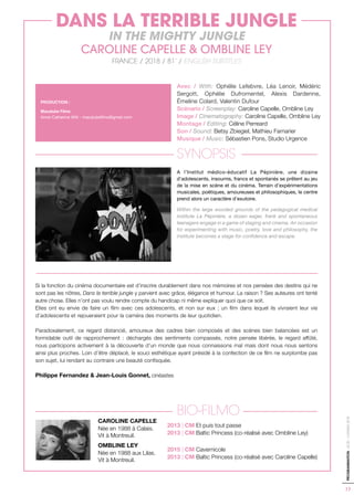 17
PROGRAMMATION-ACID-CANNES2018
Avec / With: Ophélie Lefebvre, Léa Lenoir, Médéric
Sergott, Ophélie Dufromentel, Alexis Dardenne,
Émeline Colard, Valentin Dufour
Scénario / Screenplay: Caroline Capelle, Ombline Ley
Image / Cinematography: Caroline Capelle, Ombline Ley
Montage / Editing: Céline Perreard
Son / Sound: Betsy Zbiegiel, Mathieu Farnarier
Musique / Music: Sébastien Pons, Studio Urgence
SYNOPSIS
A l’Institut médico-éducatif La Pépinière, une dizaine
d’adolescents, insoumis, francs et spontanés se prêtent au jeu
de la mise en scène et du cinéma. Terrain d’expérimentations
musicales, poétiques, amoureuses et philosophiques, le centre
prend alors un caractère d’exutoire.
Within the large wooded grounds of the pedagogical medical
institute La Pépinière, a dozen eager, frank and spontaneous
teenagers engage in a game of staging and cinema. An occasion
for experimenting with music, poetry, love and philosophy, the
institute becomes a stage for confidence and escape.
Si la fonction du cinéma documentaire est d’inscrire durablement dans nos mémoires et nos pensées des destins qui ne
sont pas les nôtres, Dans la terrible jungle y parvient avec grâce, élégance et humour. La raison ? Ses auteures ont tenté
autre chose. Elles n’ont pas voulu rendre compte du handicap ni même expliquer quoi que ce soit.
Elles ont eu envie de faire un film avec ces adolescents, et non sur eux ; un film dans lequel ils vivraient leur vie
d’adolescents et rejoueraient pour la caméra des moments de leur quotidien.
Paradoxalement, ce regard distancié, amoureux des cadres bien composés et des scènes bien balancées est un
formidable outil de rapprochement : déchargés des sentiments compassés, notre pensée libérée, le regard affûté,
nous participons activement à la découverte d’un monde que nous connaissons mal mais dont nous nous sentons
ainsi plus proches. Loin d’être déplacé, le souci esthétique ayant présidé à la confection de ce film ne surplombe pas
son sujet, lui rendant au contraire une beauté confisquée.
Philippe Fernandez & Jean-Louis Gonnet, cinéastes
BIO-FILMO
CAROLINE CAPELLE
Née en 1988 à Calais.
Vit à Montreuil.
OMBLINE LEY
Née en 1988 aux Lilas.
Vit à Montreuil.
PRODUCTION :
Macalube Films
Anne-Catherine Witt - macalubefilms@gmail.com
DANS LA TERRIBLE JUNGLE
IN THE MIGHTY JUNGLE
CAROLINE CAPELLE & OMBLINE LEY
FRANCE / 2018 / 81’ / ENGLISH SUBTITLES
2013 | CM Et puis tout passe
2013 | CM Baltic Princess (co-réalisé avec Ombline Ley)
2015 | CM Cavernicole
2013 | CM Baltic Princess (co-réalisé avec Caroline Capelle)
 