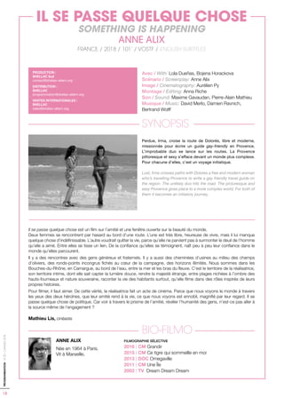 18
PROGRAMMATION-ACID-CANNES2018
Avec / With: Lola Dueñas, Bojena Horackova
Scénario / Screenplay: Anne Alix
Image / Cinematography: Aurélien Py
Montage / Editing: Anna Riche
Son / Sound: Maxime Gavaudan, Pierre-Alain Mathieu
Musique / Music: David Merlo, Damien Ravnich,
Bertrand Wolff
SYNOPSIS
Perdue, Irma, croise la route de Dolorès, libre et moderne,
missionnée pour écrire un guide gay-friendly en Provence.
L’improbable duo se lance sur les routes. La Provence
pittoresque et sexy s’efface devant un monde plus complexe.
Pour chacune d’elles, c’est un voyage initiatique.
Lost, Irma crosses paths with Dolores a free and modern woman
who’s travelling Provence to write a gay friendly travel guide on
the region. The unlikely duo hits the road. The picturesque and
sexy Provence gives place to a more complex world. For both of
them it becomes an initiatory journey.
Il se passe quelque chose est un film sur l’amitié et une fenêtre ouverte sur la beauté du monde.
Deux femmes se rencontrent par hasard au bord d’une route. L’une est très libre, heureuse de vivre, mais il lui manque
quelque chose d’indéfinissable. L’autre voudrait quitter la vie, parce qu’elle ne parvient pas à surmonter le deuil de l’homme
qu’elle a aimé. Entre elles se tisse un lien. De la confiance qu’elles se témoignent, naît peu à peu leur confiance dans le
monde qu’elles parcourent.
Il y a des rencontres avec des gens généreux et fraternels. Il y a aussi des cheminées d’usines au milieu des champs
d’oliviers, des ronds-points incongrus fichés au cœur de la campagne, des horizons illimités. Nous sommes dans les
Bouches-du-Rhône, en Camargue, au bord de l’eau, entre la mer et les bras du fleuve. C’est le territoire de la réalisatrice,
son territoire intime, dont elle sait capter la lumière douce, rendre la majesté étrange, entre plages nichées à l’ombre des
hauts-fourneaux et nature souveraine, raconter la vie des habitants surtout, qu’elle filme dans des rôles inspirés de leurs
propres histoires.
Pour filmer, il faut aimer. De cette vérité, la réalisatrice fait un acte de cinéma. Parce que nous voyons le monde à travers
les yeux des deux héroïnes, que leur amitié rend à la vie, ce que nous voyons est ennobli, magnifié par leur regard. Il se
passe quelque chose de politique. Car voir à travers le prisme de l’amitié, révéler l’humanité des gens, n’est-ce pas aller à
la source même de l’engagement ?
Mathieu Lis, cinéaste
BIO-FILMO
FILMOGRAPHIE SÉLECTIVE
2016 | CM Grandir
2015 | CM Ce tigre qui sommeille en moi
2013 | DOC Omegaville
2011 | CM Une Île
2002 | TV Dream Dream Dream
ANNE ALIX
Née en 1964 à Paris.
Vit à Marseille.
PRODUCTION :
SHELLAC Sud
contact@shellac-altern.org
DISTRIBUTION :
SHELLAC
programmation@shellac-altern.org
VENTES INTERNATIONALES :
SHELLAC
sales@shellac-altern.org
IL SE PASSE QUELQUE CHOSE
SOMETHING IS HAPPENING
ANNE ALIX
FRANCE / 2018 / 101’ / VOSTF / ENGLISH SUBTITLES
 