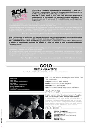 24
ACIDTRIP#2-ACID-CANNES2018
#2
PORTUGAL
2
AL
Avec / With: João Pedro Vaz, Alice Alergaria, Beatriz Batarda, Clara
Jost, Tomas Gomes
Scénario / Screenplay: Teresa Villaverde
Image / Cinematography: Acacio de Almeida
Montage / Editing: Rodolphe Molla
Son / Sound: Vasco Pimentel, Marion Papinot, Joël Rangon
SYNOPSIS
Un père, une mère et leur fille adolescente dans le Portugal en
crise. Face au manque d’argent, la tension monte en silence.
A mother doubles up jobs to pay the bills since her husband is
unemployed. Their teenage daughter tries to keep living her eve-
ryday life even if the money is running short and makes everything
uneasy. Escaping their common reality, they slowly become
strangers to one another, as the tension grows in silence.
BIO-FILMO
TERESA VILLAVERDE
Née en 1966 à Lisbonne. Vit à Lisbonne.
FILMOGRAPHIE SÉLECTIVE
2014 | LM Les ponts de Sarajevo (film collectif)
2011 | LM Cisne
2006 | LM Transe
1998 | LM Os Mutantes
PRODUCTION :
Sedna films
Cécile Vacheret - sednafilms@free.fr
Alce Filmes
Teresa Villaverde - verdes@sapo.pt
VENTES INTERNATIONALES :
Films Boutique
Louis Balsan - louis@filmsboutique.com
COLO
TERESA VILLAVERDE
PORTUGAL - FRANCE / 2017 / 136’ / VOSTF / ENGLISH SUBTITLES
Les errances fêtardes d’une jeunesse qui se cherche un futur. La dérive d’une famille que les problèmes économiques font
lentement imploser. La constance inébranlable d’un pêcheur du Tage et des siens.
Ce panorama traversé par les conséquences de la crise qui mine le Portugal, raconte pourtant en trois films, deux fictions et
un documentaire, l’énergie irréductible d’un peuple.  À l’image de son cinéma, opiniâtre et résilient qui, malgré les difficultés de
production, invente ses propres conditions pour continuer à exister et créer.
Marie-Pierre Brêtas, Fabianny Deschamps, Naruna Kaplan de Macedo, Frédéric Ramade, cinéastes
ACID TRIP, launched by ACID at the 2017 Cannes film festival, is a program offered every year to an international
filmmakers’ association - a partner of ACID involved in similar issues of film distribution.
After ACID TRIP#1 Serbia in 2017, the APR (Portuguese Association of Filmmakers) is being offered three screenings
in presence of the filmmakers during the first weekend of Cannes film festival, in order to spotlight contemporary
Portuguese Cinema.
Festive wanderings of youth seeking a future. A family drifting away, slowly succumbing to economic problems. The unwavering
consistency of a fisherman from the Tagus and his people.
This panorama is shown in these two fictional films and in this documentary - recounting the crisis undermining Portugal and
the irreducible energy of the Portuguese people. Inventing its own conditions to continue creating despite production difficulties,
Portuguese cinema is steadfast and resilient.
Marie-Pierre Brêtas, Fabianny Deschamps, Naruna Kaplan de Macedo, Frédéric Ramade, filmmakers
En 2017, l’ACID a ouvert une nouvelle fenêtre de programmation à Cannes, l’ACID
TRIP, offerte à une association étrangère de cinéastes indépendants, partenaire de
l’ACID et impliquée dans les problématiques de diffusion.
Après l’ACID TRIP#1 Serbie en 2017, c’est l’APR, Association Portugaise de
Réalisateurs, qui se voit proposer trois séances en présence des cinéastes lors
du premier week-end du festival, afin de mettre à l’honneur le cinéma portugais
contemporain.
 