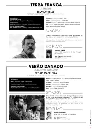 25
ACIDTRIP#2-ACID-CANNES2018
Scénario / Screenplay: Leonor Teles
Image / Cinematography: Leonor Teles
Montage / Editing: Luísa Homem, João Braz, Raul Domingues
Son / Sound: Rafael Gonçalves Cardoso, Bernardo Theriaga,
Joana Niza Braga, Branko Neskov
SYNOPSIS
Filmé aux quatre saisons, Terra Franca fait le portrait de la vie
d’un pêcheur dans une ancienne communauté piscicole.
Ashore portrays the life of a singular fisherman in an ancient
riverfront community near Lisbon.
BIO-FILMO
LEONOR TELES
Née en 1992 à Vila Franca de Xira, Portugal.
Vit à Lisbonne.
2016 | CM Balada de um Batráquio
2013 | CM Rhoma Acans
PRODUCTION :
Uma Pedra No Sapato
Filipa Jardim Reis - filipajardimreis@gmail.com
DISTRIBUTION :
Docks 66 / Aleksandra Cheuvreux - aleksandra@docks66.com
VENTES INTERNATIONALES :
Film Delights / Christa Auderlitzky - auderlitzky@filmdelights.com
TERRA FRANCA
ASHORE
LEONOR TELES
PORTUGAL / 2018 / 82’ / VOSTF / ENGLISH SUBTITLES
Avec / With: Pedro Marujo, Lia Carvalho, Ana Valentim, Daniel
Viana, Sérgio Coragem
Scénario / Screenplay: Pedro Cabeleira
Image / Cinematography: Leonor Teles
Montage / Editing: Rúben Gonçalves
Son / Sound: Tiago Raposinho
SYNOPSIS
Chico vient de terminer l’université. Sans grandes perspectives
et avec toutes les vacances d’été devant lui, commencent les
dîners, les fêtes et les nuits blanches dans Lisbonne…
Idling afternoons, drugs, heartbreaks, psychedelic moods
immersed in music. An adrenaline rush with Lisbon as the
backdrop of a drifting youth.
BIO-FILMO
PEDRO CABELEIRA
Né en 1992 à Lisbonne. Vit à Lisbonne.
2013 | CM Estranhamento
2006 | CM Nós somos gomes pipa
PRODUCTION :
Optec / Abel Ribeiro Chaves - mail@optec.pt
Videolotion / Marta Ribeiro - cinema@videolotion.com
VENTES INTERNATIONALES :
Slingshot Films / Manuela Buono - manuela@slingshotfilms.it
VERÃO DANADO
DAMNED SUMMER
PEDRO CABELEIRA
PORTUGAL / 2017 / 128’ / VOSTF / ENGLISH SUBTITLES
 