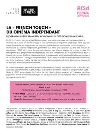 LA « FRENCH TOUCH »
DU CINÉMA INDÉPENDANT
PROGRAMME INSTITUT FRANÇAIS / ACID CANNES EN DIFFUSION INTERNATIONALE
En 2018, l’Institut français et l’ACID renouvellent leur partenariat pour valoriser la qualité et la
diversité de la jeune création française et faire connaître plus largement à l’étranger cette nouvelle
scène émergente qui propose des perspectives différentes sur nos sociétés contemporaines.
Promoteurs du cinéma indépendant, permettant aux films une exposition au-delà des circuits de
distribution, l’ACID et l’Institut français entretiennent des affinités depuis de longues années. En
témoignent leurs programmations respectives ainsi que l’importance qu’ils accordent tous deux à
l’accompagnement des films (déplacements de professionnels, actions culturelles et éducatives) vers
de nouveaux publics. De façon complémentaire, l’ACID renforce et étend la distribution commerciale
des films, tandis que l’Institut français permet leur distribution culturelle dans de nombreux pays où ils
ne sont pas distribués commercialement.
Le programme acquis, sous-titré et promu dans le monde par l’Institut français comporte 16 films français,
issus des programmations ACID CANNES* et s’enrichira bientôt de titres de la programmation 2018.
Grâce à l’ACID et au réseau de l’Institut français, des cinéastes pourront accompagner certaines
projections afin de favoriser les échanges sur les œuvres mais aussi sur la production et la distribution
du cinéma indépendant.
ASSOCIATION DU
CINEMA
INDEPENDANT
POUR SA DIFFUSION
*Programme « La French Touch du cinéma indépendant – Institut francais / ACID CANNES » :
(Sélection 2017) L’Assemblée de Mariana Otero, Kiss & Cry de Chloé Mahieu et Lila Pinell, Sans
Adieu de Christophe Agou, Coby de Christian Sonderegger ; (Sélection 2016) Swagger de Olivier
Babinet, La Jeune Fille sans mains de Sébastien Laudenbach, Le Parc de Damien Manivel ;
(Sélection 2015) Crache cœur de Julia Kowalski, Pauline s’arrache de Emilie Brisavoine ; (Sélection
2014) Brooklyn de Pascal Tessaud, Je suis le peuple d’Anna Roussillon, Qui vive de Marianne
Tardieu, Les Règles du jeu de Claudine Bories et Patrice Chagnard ; (Sélection 2013) Au bord du
monde de Claus Drexel, La Bataille de Solférino de Justine Triet, Deux automnes trois hivers de
Sébastien Betbeder.
Durant le Festival, l’Institut français et l’ACID vous donnent rendez-vous :
Lundi 14 mai
Pavillon Cinémas du monde (Village international - n°111)
	 • 10h30-11h30 : Enjeux de la production indépendante avec l’ACID et les cinéastes
	 de l’ACID TRIP#2 Portugal
	 • 11h30-13h : Distribution, Festivals, Salles, VOD : quels circuits pour le cinéma d’auteur ?
 