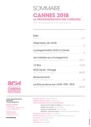 ASSOCIATION DU
CINEMA
INDEPENDANT
POUR SA DIFFUSION
14, Rue Alexandre Parodi
75010 Paris
+ 33 (0)1 44 89 99 74
L’ACID À CANNES
La Malmaison
47, La Croisette - 06400 Cannes
+ 33 (0)1 44 89 99 74
Contact presse
Audrey Grimaud
+ 33 (0)6 72 67 72 78
www.lacid.org
Édito
Editorial...................................................................6/7
Présentation de l’ACID
What is ACID? ............................................................ 8
La programmation ACID à Cannes
The ACID programme in Cannes ............................ 9
Les cinéastes qui ont programmé
The filmmakers who programmed ................. 10/11
13 films ...............................................................12/23
ACID Trip #2 : Portugal
ACID Trip #2: Portugal ....................................... 24/25
Remerciements
Acknowledgements .............................................. 33
Les films soutenus par l’ACID 1992 - 2018
ACID FILMS /1992 - 2018 .................................... 38/39
Déléguée générale : Fabienne Hanclot
Déléguée générale adjointe : Pauline Ginot
PÔLE PROGRAMMATION & ACCCOMPAGNEMENT :
	 Programmation salles en régions : Emmanuelle Lacalm
	 Relations aux publics : Karin Ramette
	 Festivals & événementiel : Amaury Augé
	 Médiation - Services civiques : Apolline Diaz & Margot Merzouk
Chargée de communication : Lucie Detrain
Attachée de presse : Audrey Grimaud, assistée de Ivanna Guiraud
Comptable : Marie-Ange Estrada
Stagiaire : Robin Miranda
Photographe : Tiana Kader
SOMMAIRE
CANNES 2018
LA PROGRAMMATION DES CINÉASTES
THE FILMMAKERS’ PROGRAMME
03
SOMMAIRE-ACID-CANNES2018
 