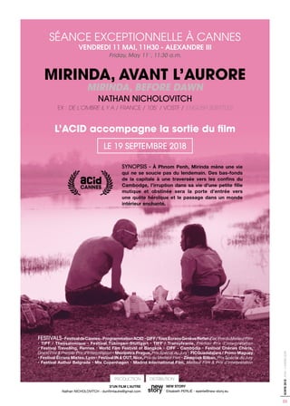 05
SORTIE2018-ACID-CANNES2018
SYNOPSIS - À Phnom Penh, Mirinda mène une vie
qui ne se soucie pas du lendemain. Des bas-fonds
de la capitale à une traversée vers les confins du
Cambodge, l’irruption dans sa vie d’une petite fille
mutique et obstinée sera la porte d’entrée vers
une quête héroïque et le passage dans un monde
intérieur enchanté.
SÉANCE EXCEPTIONNELLE À CANNES
VENDREDI 11 MAI, 11H30 - ALEXANDRE III
Friday, May 11th
, 11:30 a.m.
MIRINDA, AVANT L’AURORE
MIRINDA, BEFORE DAWN
NATHAN NICHOLOVITCH
EX : DE L’OMBRE IL Y A / FRANCE / 105’ / VOSTF / ENGLISH SUBTITLES
L’ACID accompagne la sortie du film
LE 19 SEPTEMBRE 2018
DISTRIBUTIONPRODUCTION
D’UN FILM L’AUTRE
Nathan NICHOLOVITCH - dunfilmlautre@gmail.com
NEW STORY
Elisabeth PERLIÉ - eperlie@new-story.eu
FESTIVALS•FestivaldeCannes-ProgrammationACID •GIFF/TousÉcransGenèveRefletd’or,PrixduMeilleurFilm
• TIFF / Thessalonique • Festival Tübingen-Stuttgart • TIFF / Transylvanie, Premier Prix d’interprétation
• Festival Travelling, Rennes • World Film Festival of Bangkok • CIFF - Cambodia • Festival Chéries Chéris,
Grand Prix & Premier Prix d’Interprétation • Mezipatra Prague, Prix Spécial du Jury • FICGuadalajara / Primo Maguey
• Festival Écrans Mixtes, Lyon • Festival IN & OUT, Nice, Prix du Meilleur Film • Zinegoak Bilbao, Prix Spécial du Jury
• Festival Author Belgrade • Mix Copenhagen • Madrid International Film, Meilleur Film & Prix d’interprétation
 